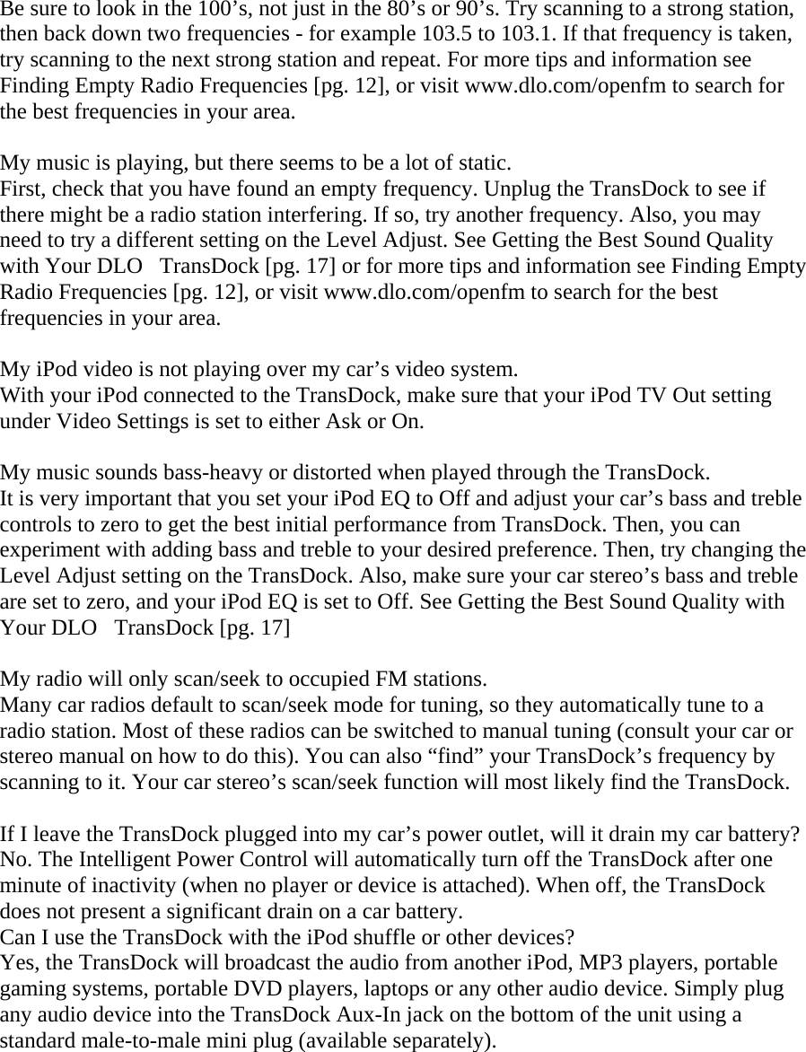 Be sure to look in the 100’s, not just in the 80’s or 90’s. Try scanning to a strong station, then back down two frequencies - for example 103.5 to 103.1. If that frequency is taken, try scanning to the next strong station and repeat. For more tips and information see Finding Empty Radio Frequencies [pg. 12], or visit www.dlo.com/openfm to search for the best frequencies in your area.  My music is playing, but there seems to be a lot of static. First, check that you have found an empty frequency. Unplug the TransDock to see if there might be a radio station interfering. If so, try another frequency. Also, you may need to try a different setting on the Level Adjust. See Getting the Best Sound Quality with Your DLOTransDock [pg. 17] or for more tips and information see Finding Empty Radio Frequencies [pg. 12], or visit www.dlo.com/openfm to search for the best frequencies in your area.  My iPod video is not playing over my car’s video system.  With your iPod connected to the TransDock, make sure that your iPod TV Out setting under Video Settings is set to either Ask or On.   My music sounds bass-heavy or distorted when played through the TransDock. It is very important that you set your iPod EQ to Off and adjust your car’s bass and treble controls to zero to get the best initial performance from TransDock. Then, you can experiment with adding bass and treble to your desired preference. Then, try changing the Level Adjust setting on the TransDock. Also, make sure your car stereo’s bass and treble are set to zero, and your iPod EQ is set to Off. See Getting the Best Sound Quality with Your DLOTransDock [pg. 17]  My radio will only scan/seek to occupied FM stations. Many car radios default to scan/seek mode for tuning, so they automatically tune to a radio station. Most of these radios can be switched to manual tuning (consult your car or stereo manual on how to do this). You can also “find” your TransDock’s frequency by scanning to it. Your car stereo’s scan/seek function will most likely find the TransDock.   If I leave the TransDock plugged into my car’s power outlet, will it drain my car battery? No. The Intelligent Power Control will automatically turn off the TransDock after one minute of inactivity (when no player or device is attached). When off, the TransDock does not present a significant drain on a car battery.  Can I use the TransDock with the iPod shuffle or other devices? Yes, the TransDock will broadcast the audio from another iPod, MP3 players, portable gaming systems, portable DVD players, laptops or any other audio device. Simply plug any audio device into the TransDock Aux-In jack on the bottom of the unit using a standard male-to-male mini plug (available separately).       