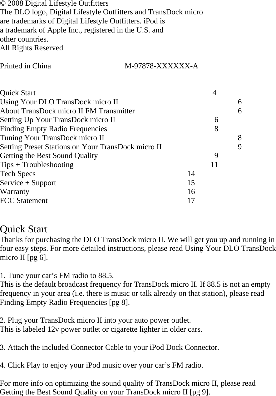 © 2008 Digital Lifestyle Outfitters The DLO logo, Digital Lifestyle Outfitters and TransDock micro  are trademarks of Digital Lifestyle Outfitters. iPod is  a trademark of Apple Inc., registered in the U.S. and  other countries.   All Rights Reserved   Printed in China                              M-97878-XXXXXX-A   Quick Start                                     4 Using Your DLO TransDock micro II            6   About TransDock micro II FM Transmitter            6 Setting Up Your TransDock micro II           6 Finding Empty Radio Frequencies            8 Tuning Your TransDock micro II        8 Setting Preset Stations on Your TransDock micro II         9 Getting the Best Sound Quality               9 Tips + Troubleshooting      11 Tech Specs       14  Service + Support      15 Warranty       16 FCC Statement      17   Quick Start   Thanks for purchasing the DLO TransDock micro II. We will get you up and running in four easy steps. For more detailed instructions, please read Using Your DLO TransDock micro II [pg 6].  1. Tune your car’s FM radio to 88.5. This is the default broadcast frequency for TransDock micro II. If 88.5 is not an empty frequency in your area (i.e. there is music or talk already on that station), please read Finding Empty Radio Frequencies [pg 8].  2. Plug your TransDock micro II into your auto power outlet. This is labeled 12v power outlet or cigarette lighter in older cars.  3. Attach the included Connector Cable to your iPod Dock Connector.   4. Click Play to enjoy your iPod music over your car’s FM radio.   For more info on optimizing the sound quality of TransDock micro II, please read Getting the Best Sound Quality on your TransDock micro II [pg 9].   