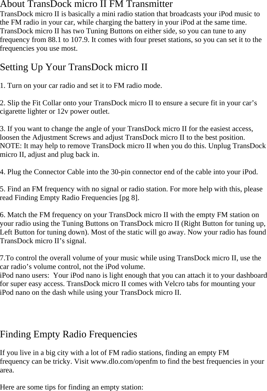  About TransDock micro II FM Transmitter TransDock micro II is basically a mini radio station that broadcasts your iPod music to the FM radio in your car, while charging the battery in your iPod at the same time. TransDock micro II has two Tuning Buttons on either side, so you can tune to any frequency from 88.1 to 107.9. It comes with four preset stations, so you can set it to the frequencies you use most.  Setting Up Your TransDock micro II  1. Turn on your car radio and set it to FM radio mode.   2. Slip the Fit Collar onto your TransDock micro II to ensure a secure fit in your car’s cigarette lighter or 12v power outlet.  3. If you want to change the angle of your TransDock micro II for the easiest access, loosen the Adjustment Screws and adjust TransDock micro II to the best position. NOTE: It may help to remove TransDock micro II when you do this. Unplug TransDock micro II, adjust and plug back in.  4. Plug the Connector Cable into the 30-pin connector end of the cable into your iPod.   5. Find an FM frequency with no signal or radio station. For more help with this, please read Finding Empty Radio Frequencies [pg 8].  6. Match the FM frequency on your TransDock micro II with the empty FM station on your radio using the Tuning Buttons on TransDock micro II (Right Button for tuning up, Left Button for tuning down). Most of the static will go away. Now your radio has found TransDock micro II’s signal.  7.To control the overall volume of your music while using TransDock micro II, use the car radio’s volume control, not the iPod volume. iPod nano users:  Your iPod nano is light enough that you can attach it to your dashboard for super easy access. TransDock micro II comes with Velcro tabs for mounting your iPod nano on the dash while using your TransDock micro II.       Finding Empty Radio Frequencies  If you live in a big city with a lot of FM radio stations, finding an empty FM  frequency can be tricky. Visit www.dlo.com/openfm to find the best frequencies in your area.   Here are some tips for finding an empty station:  