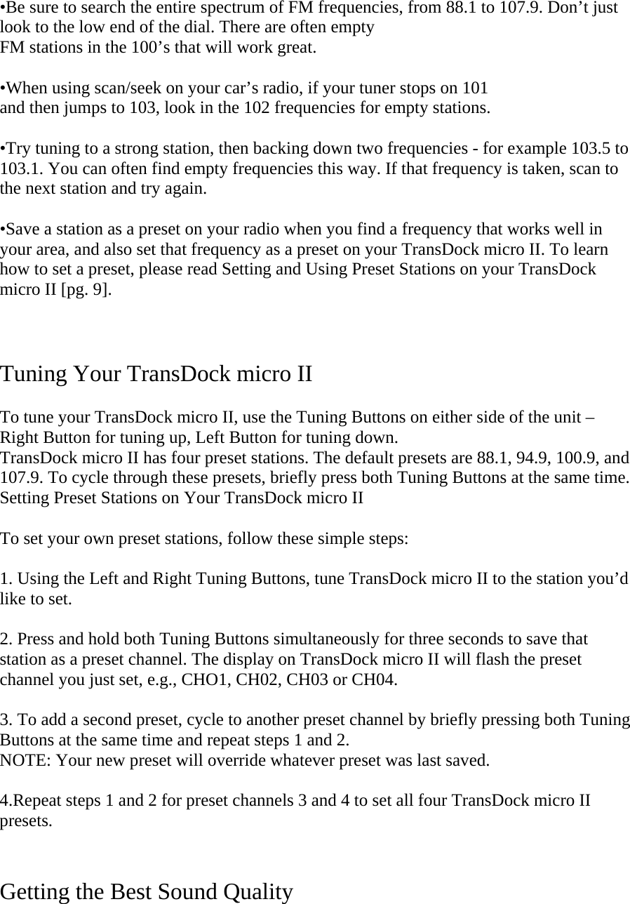 •Be sure to search the entire spectrum of FM frequencies, from 88.1 to 107.9. Don’t just look to the low end of the dial. There are often empty  FM stations in the 100’s that will work great.  •When using scan/seek on your car’s radio, if your tuner stops on 101  and then jumps to 103, look in the 102 frequencies for empty stations.   •Try tuning to a strong station, then backing down two frequencies - for example 103.5 to 103.1. You can often find empty frequencies this way. If that frequency is taken, scan to the next station and try again.   •Save a station as a preset on your radio when you find a frequency that works well in your area, and also set that frequency as a preset on your TransDock micro II. To learn how to set a preset, please read Setting and Using Preset Stations on your TransDock micro II [pg. 9].     Tuning Your TransDock micro II  To tune your TransDock micro II, use the Tuning Buttons on either side of the unit – Right Button for tuning up, Left Button for tuning down.  TransDock micro II has four preset stations. The default presets are 88.1, 94.9, 100.9, and 107.9. To cycle through these presets, briefly press both Tuning Buttons at the same time.  Setting Preset Stations on Your TransDock micro II  To set your own preset stations, follow these simple steps:   1. Using the Left and Right Tuning Buttons, tune TransDock micro II to the station you’d like to set.   2. Press and hold both Tuning Buttons simultaneously for three seconds to save that station as a preset channel. The display on TransDock micro II will flash the preset channel you just set, e.g., CHO1, CH02, CH03 or CH04.   3. To add a second preset, cycle to another preset channel by briefly pressing both Tuning Buttons at the same time and repeat steps 1 and 2.  NOTE: Your new preset will override whatever preset was last saved.   4.Repeat steps 1 and 2 for preset channels 3 and 4 to set all four TransDock micro II presets.   Getting the Best Sound Quality   