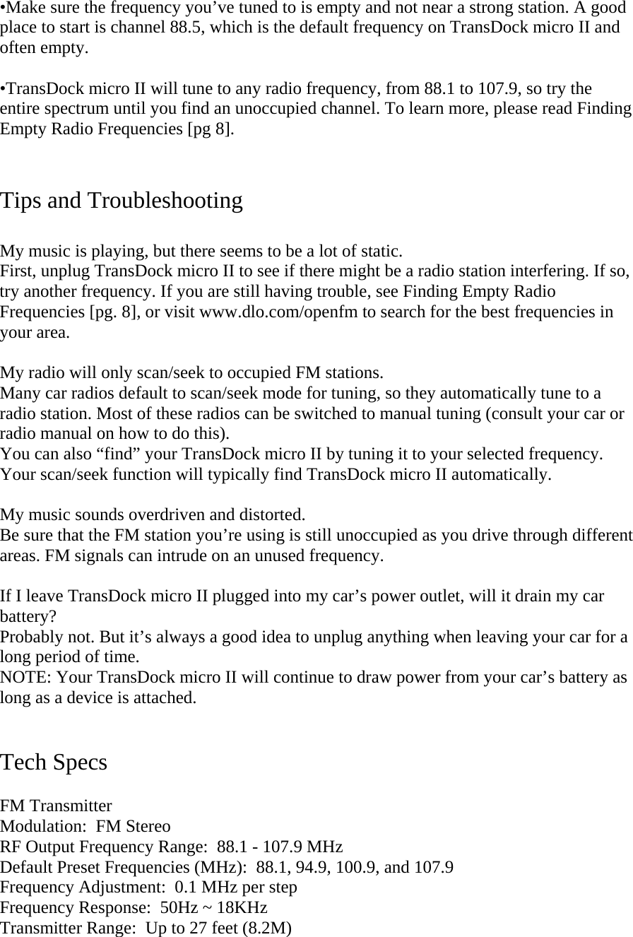•Make sure the frequency you’ve tuned to is empty and not near a strong station. A good place to start is channel 88.5, which is the default frequency on TransDock micro II and often empty.   •TransDock micro II will tune to any radio frequency, from 88.1 to 107.9, so try the entire spectrum until you find an unoccupied channel. To learn more, please read Finding Empty Radio Frequencies [pg 8].    Tips and Troubleshooting  My music is playing, but there seems to be a lot of static. First, unplug TransDock micro II to see if there might be a radio station interfering. If so, try another frequency. If you are still having trouble, see Finding Empty Radio Frequencies [pg. 8], or visit www.dlo.com/openfm to search for the best frequencies in your area.   My radio will only scan/seek to occupied FM stations. Many car radios default to scan/seek mode for tuning, so they automatically tune to a radio station. Most of these radios can be switched to manual tuning (consult your car or radio manual on how to do this).  You can also “find” your TransDock micro II by tuning it to your selected frequency. Your scan/seek function will typically find TransDock micro II automatically.   My music sounds overdriven and distorted. Be sure that the FM station you’re using is still unoccupied as you drive through different areas. FM signals can intrude on an unused frequency.  If I leave TransDock micro II plugged into my car’s power outlet, will it drain my car battery? Probably not. But it’s always a good idea to unplug anything when leaving your car for a long period of time.  NOTE: Your TransDock micro II will continue to draw power from your car’s battery as long as a device is attached.    Tech Specs  FM Transmitter Modulation:  FM Stereo RF Output Frequency Range:  88.1 - 107.9 MHz Default Preset Frequencies (MHz):  88.1, 94.9, 100.9, and 107.9 Frequency Adjustment:  0.1 MHz per step Frequency Response:  50Hz ~ 18KHz Transmitter Range:  Up to 27 feet (8.2M) 