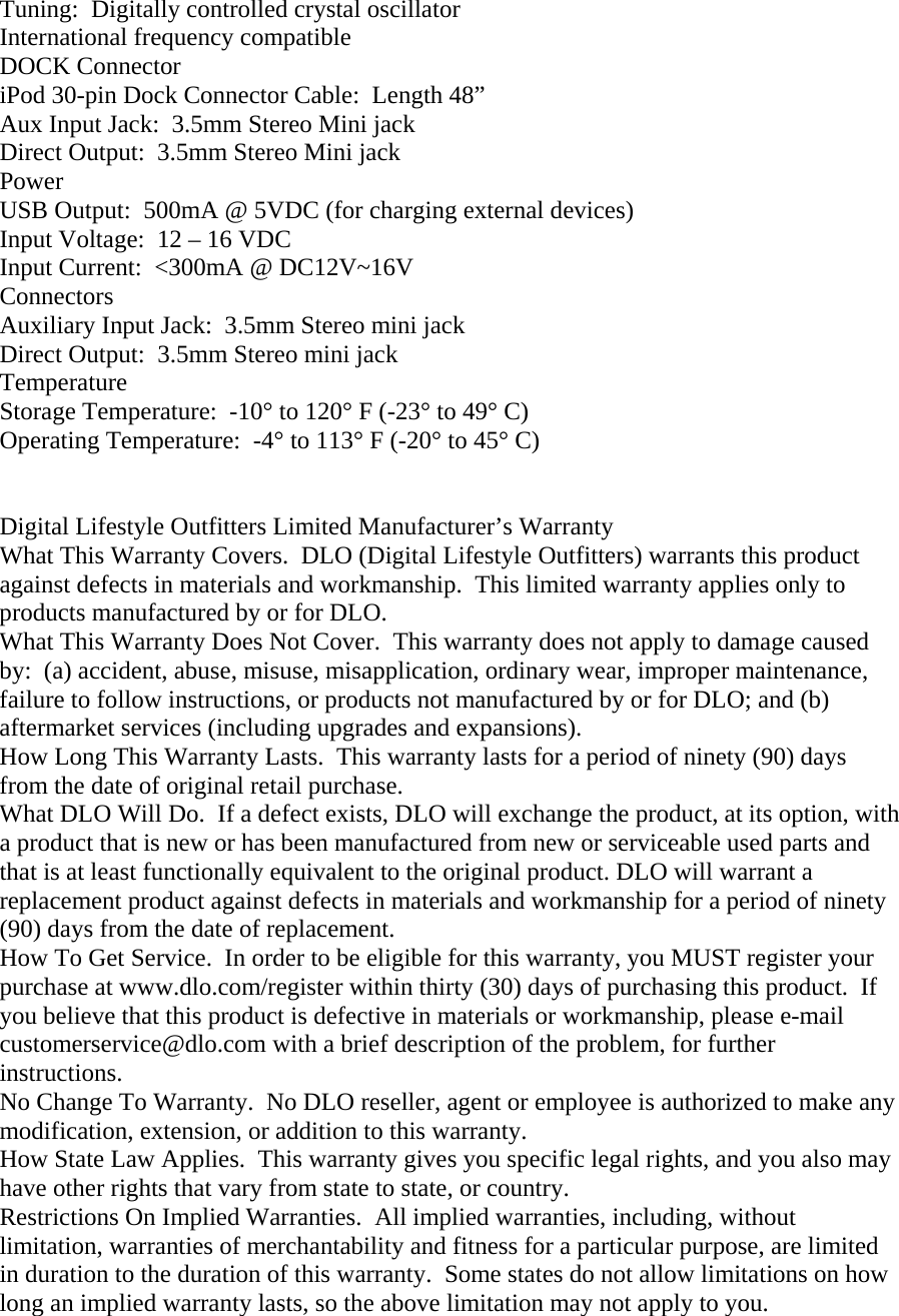 Tuning:  Digitally controlled crystal oscillator International frequency compatible DOCK Connector iPod 30-pin Dock Connector Cable:  Length 48” Aux Input Jack:  3.5mm Stereo Mini jack Direct Output:  3.5mm Stereo Mini jack Power USB Output:  500mA @ 5VDC (for charging external devices) Input Voltage:  12 – 16 VDC Input Current:  &lt;300mA @ DC12V~16V Connectors Auxiliary Input Jack:  3.5mm Stereo mini jack Direct Output:  3.5mm Stereo mini jack Temperature Storage Temperature:  -10° to 120° F (-23° to 49° C) Operating Temperature:  -4° to 113° F (-20° to 45° C)   Digital Lifestyle Outfitters Limited Manufacturer’s Warranty What This Warranty Covers.  DLO (Digital Lifestyle Outfitters) warrants this product against defects in materials and workmanship.  This limited warranty applies only to products manufactured by or for DLO. What This Warranty Does Not Cover.  This warranty does not apply to damage caused by:  (a) accident, abuse, misuse, misapplication, ordinary wear, improper maintenance, failure to follow instructions, or products not manufactured by or for DLO; and (b) aftermarket services (including upgrades and expansions). How Long This Warranty Lasts.  This warranty lasts for a period of ninety (90) days from the date of original retail purchase.  What DLO Will Do.  If a defect exists, DLO will exchange the product, at its option, with a product that is new or has been manufactured from new or serviceable used parts and that is at least functionally equivalent to the original product. DLO will warrant a replacement product against defects in materials and workmanship for a period of ninety (90) days from the date of replacement. How To Get Service.  In order to be eligible for this warranty, you MUST register your purchase at www.dlo.com/register within thirty (30) days of purchasing this product.  If you believe that this product is defective in materials or workmanship, please e-mail customerservice@dlo.com with a brief description of the problem, for further instructions. No Change To Warranty.  No DLO reseller, agent or employee is authorized to make any modification, extension, or addition to this warranty. How State Law Applies.  This warranty gives you specific legal rights, and you also may have other rights that vary from state to state, or country. Restrictions On Implied Warranties.  All implied warranties, including, without limitation, warranties of merchantability and fitness for a particular purpose, are limited in duration to the duration of this warranty.  Some states do not allow limitations on how long an implied warranty lasts, so the above limitation may not apply to you. 