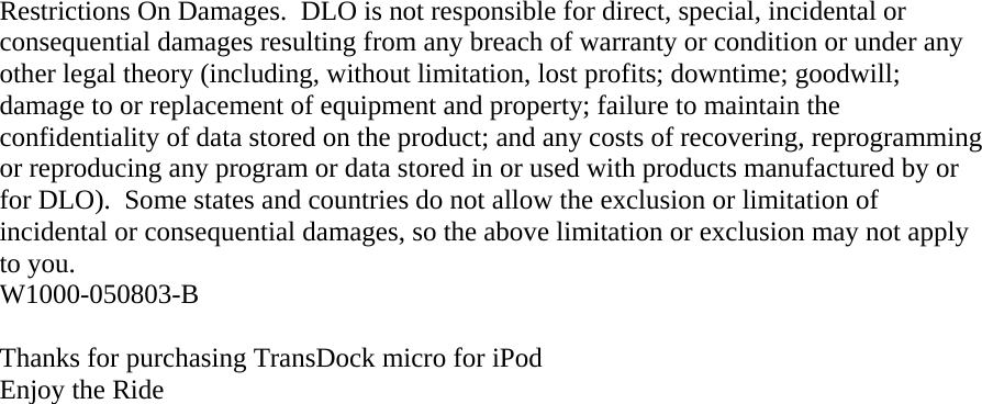 Restrictions On Damages.  DLO is not responsible for direct, special, incidental or consequential damages resulting from any breach of warranty or condition or under any other legal theory (including, without limitation, lost profits; downtime; goodwill; damage to or replacement of equipment and property; failure to maintain the confidentiality of data stored on the product; and any costs of recovering, reprogramming or reproducing any program or data stored in or used with products manufactured by or for DLO).  Some states and countries do not allow the exclusion or limitation of incidental or consequential damages, so the above limitation or exclusion may not apply to you. W1000-050803-B  Thanks for purchasing TransDock micro for iPod Enjoy the Ride 