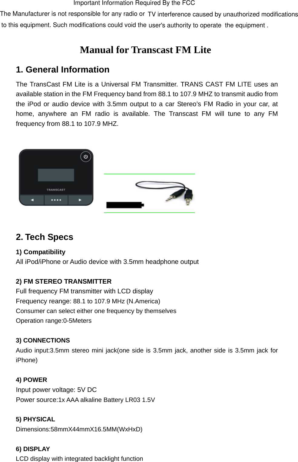 Manual for Transcast FM Lite 1. General Information The TransCast FM Lite is a Universal FM Transmitter. TRANS CAST FM LITE uses an available station in the FM Frequency band from 88.1 to 107.9 MHZ to transmit audio from the iPod or audio device with 3.5mm output to a car Stereo’s FM Radio in your car, at home, anywhere an FM radio is available. The Transcast FM will tune to any FM frequency from 88.1 to 107.9 MHZ.      2. Tech Specs 1) Compatibility   All iPod/iPhone or Audio device with 3.5mm headphone output  2) FM STEREO TRANSMITTER Full frequency FM transmitter with LCD display Frequency reange: 88.1 to 107.9 MHz (N.America)   Consumer can select either one frequency by themselves Operation range:0-5Meters  3) CONNECTIONS   Audio input:3.5mm stereo mini jack(one side is 3.5mm jack, another side is 3.5mm jack for iPhone)  4) POWER Input power voltage: 5V DC Power source:1x AAA alkaline Battery LR03 1.5V  5) PHYSICAL Dimensions:58mmX44mmX16.5MM(WxHxD)   6) DISPLAY LCD display with integrated backlight function  Important Information Required By the FCC The Manufacturer is not responsible for any radio or  TV interference caused by unauthorized modifications to this equipment. Such modifications could void the user&apos;s authority to operate  the equipment .