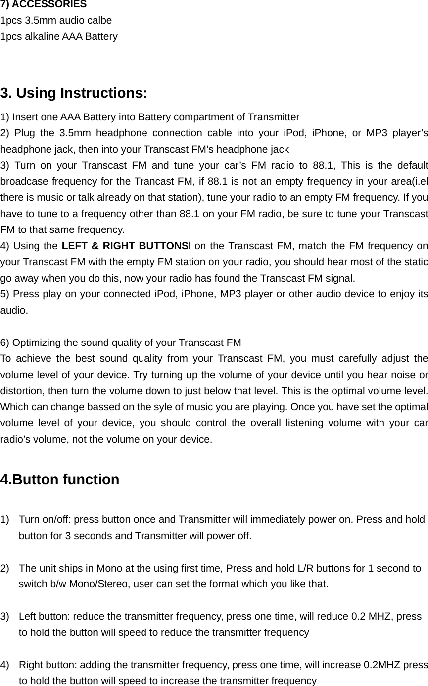7) ACCESSORIES 1pcs 3.5mm audio calbe   1pcs alkaline AAA Battery  3. Using Instructions: 1) Insert one AAA Battery into Battery compartment of Transmitter 2) Plug the 3.5mm headphone connection cable into your iPod, iPhone, or MP3 player’s headphone jack, then into your Transcast FM’s headphone jack 3) Turn on your Transcast FM and tune your car’s FM radio to 88.1, This is the default broadcase frequency for the Trancast FM, if 88.1 is not an empty frequency in your area(i.el there is music or talk already on that station), tune your radio to an empty FM frequency. If you have to tune to a frequency other than 88.1 on your FM radio, be sure to tune your Transcast FM to that same frequency. 4) Using the LEFT &amp; RIGHT BUTTONSl on the Transcast FM, match the FM frequency on your Transcast FM with the empty FM station on your radio, you should hear most of the static go away when you do this, now your radio has found the Transcast FM signal. 5) Press play on your connected iPod, iPhone, MP3 player or other audio device to enjoy its audio.   6) Optimizing the sound quality of your Transcast FM To achieve the best sound quality from your Transcast FM, you must carefully adjust the volume level of your device. Try turning up the volume of your device until you hear noise or distortion, then turn the volume down to just below that level. This is the optimal volume level. Which can change bassed on the syle of music you are playing. Once you have set the optimal volume level of your device, you should control the overall listening volume with your car radio’s volume, not the volume on your device.  4.Button function  1)  Turn on/off: press button once and Transmitter will immediately power on. Press and hold button for 3 seconds and Transmitter will power off.    2)  The unit ships in Mono at the using first time, Press and hold L/R buttons for 1 second to switch b/w Mono/Stereo, user can set the format which you like that.  3)  Left button: reduce the transmitter frequency, press one time, will reduce 0.2 MHZ, press to hold the button will speed to reduce the transmitter frequency  4)  Right button: adding the transmitter frequency, press one time, will increase 0.2MHZ press to hold the button will speed to increase the transmitter frequency  