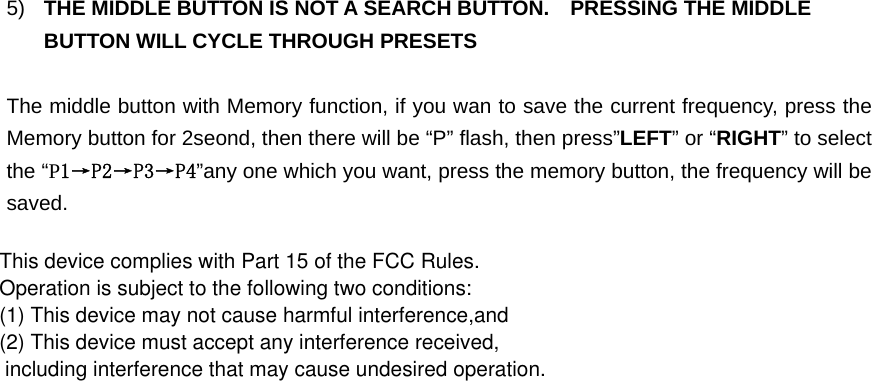 5)  THE MIDDLE BUTTON IS NOT A SEARCH BUTTON.    PRESSING THE MIDDLE BUTTON WILL CYCLE THROUGH PRESETS  The middle button with Memory function, if you wan to save the current frequency, press the Memory button for 2seond, then there will be “P” flash, then press”LEFT” or “RIGHT” to select the “P1→P2→P3→P4”any one which you want, press the memory button, the frequency will be saved. This device complies with Part 15 of the FCC Rules. Operation is subject to the following two conditions:  (1) This device may not cause harmful interference,and (2) This device must accept any interference received, including interference that may cause undesired operation. 