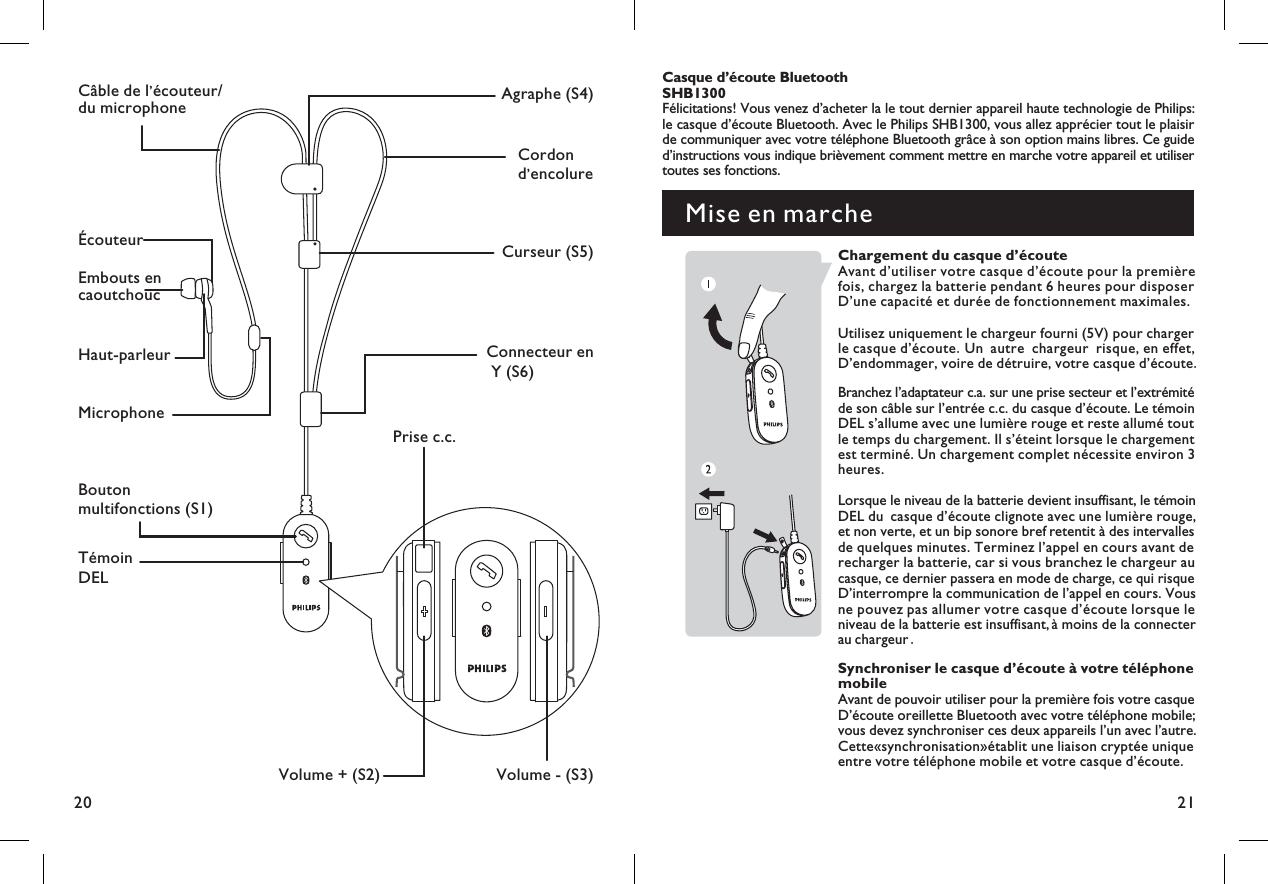 2120Boutonmultifonctions (S1)Volume + (S2) Volume - (S3)TémoinDELPrise c.c.MicrophoneCâble de l écouteur/du microphone’Cordond encolure’Haut-parleurAgraphe (S4)Curseur (S5)Connecteur enY (S6)ÉcouteurEmbouts encaoutchoucMise en marcheCasque d écoute Bluetooth’SHB1300Félicitations! Vous venez d acheter la le tout dernier appareil haute technologie de Philips:’le casque d écoute Bluetooth. Avec le Philips SHB1300, vous allez apprécier tout le plaisir’de communiquer avec votre téléphone Bluetooth grâce à son option mains libres. Ce guided instructions vous indique brièvement comment mettre en marche votre appareil et utiliser’toutes ses fonctions.Chargement du casque d’écouteAvant d’utiliser votre casque d’écoute pour la premièrefois, chargez la batterie pendant 6 heures pour disposerD’une capacité et durée de fonctionnement maximales.Utilisez uniquement le chargeur fourni (5V) pour chargerle casque d’ coute Un autre chargeur risque, en effet,.éD’endommager, voire de d truire, votre casque d’ .é écouteBranchez l’adaptateur c.a. sur une prise secteur et l’extrémitéde son câble sur l’entrée c.c. du casque d’écoute. Le témoinDEL s’allume avec une lumière rouge et reste allumé toutle temps du chargement. Il s’éteint lorsque le chargementest terminé. Un chargement complet nécessite environ 3heures.Lorsque le niveau de la batterie devient insuffisant, le témoinDEL du casque d’écoute clignote avec une lumière rouge,et non verte, et un bip sonore bref retentit à des intervallesde quelques minutes. Terminez l’appel en cours avant derecharger la batterie, car si vous branchez le chargeur aucasque, ce dernier passera en mode de charge, ce qui risqueD’interrompre la communication de l appel en cours. Vous’ne pouvez pas allumer votre casque d’écoute lorsque leniveau de la batterie est insuffisant, à moins de la connecterau chargeur.Synchroniser le casque d’écoute à votre téléphonemobileAvant de pouvoir utiliser pour la première fois votre casqueD’écoute oreillette Bluetooth avec votre téléphone mobile;vous devez synchroniser ces deux appareils l’un avec l autre.’Cette«synchronisation»établit une liaison cryptée uniqueentre votre téléphone mobile et votre casque d’écoute.