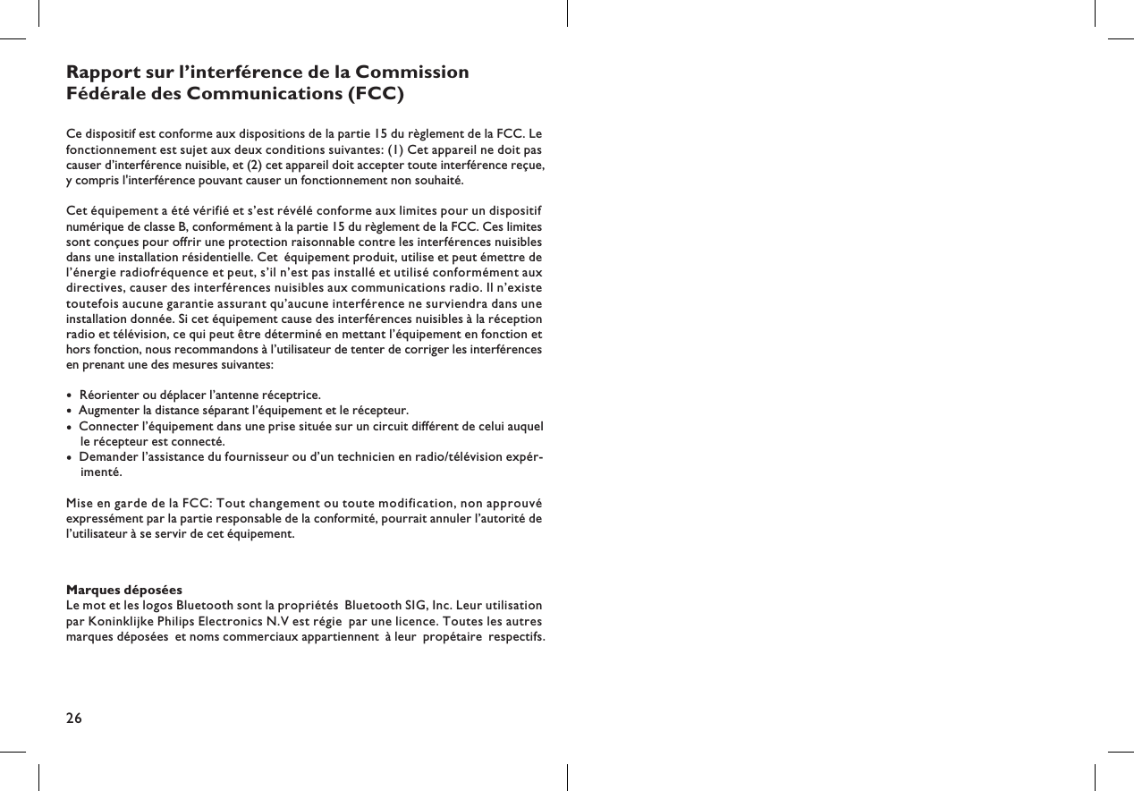 26Marques déposéesLe mot et les logos Bluetooth sont la propriétés Bluetooth SIG, Inc. Leur utilisationpar Koninklijke Philips Electronics N.V est régie par une licence. Toutes les autresmarques déposées et noms commerciaux appartiennent à leur propétaire respectifs.Rapport sur l’interférence de la CommissionFédérale des Communications (FCC)Ce dispositif est conforme aux dispositions de la partie 15 du règlement de la FCC. Lefonctionnement est sujet aux deux conditions suivantes: (1) Cet appareil ne doit pascauser d’interférence nuisible, et (2) cet appareil doit accepter toute interférence reçue,y compris l&apos;interférence pouvant causer un fonctionnement non souhaité.Cet équipement a été vérifié et s’est révélé conforme aux limites pour un dispositifnumérique de classe B, conformément à la partie 15 du règlement de la FCC. Ces limitessont conçues pour offrir une protection raisonnable contre les interférences nuisiblesdans une installation résidentielle. Cet équipement produit, utilise et peut émettre del’énergie radiofréquence et peut, s’il n’est pas installé et utilisé conformément auxdirectives, causer des interférences nuisibles aux communications radio. Il n’existetoutefois aucune garantie assurant qu’aucune interférence ne surviendra dans uneinstallation donnée. Si cet équipement cause des interférences nuisibles à la réceptionradio et télévision, ce qui peut être déterminé en mettant l’équipement en fonction ethors fonction, nous recommandons à l’utilisateur de tenter de corriger les interférencesen prenant une des mesures suivantes:Réorienter ou déplacer l’antenne réceptrice.Augmenter la distance séparant l’équipement et le récepteur.Connecter l’équipement dans une prise située sur un circuit différent de celui auquelle récepteur est connecté.Demander l’assistance du fournisseur ou d’un technicien en radio/télévision expérimenté.-Mise en garde de la FCC: Tout changement ou toute modification, non approuvéexpressément par la partie responsable de la conformité, pourrait annuler l’autorité del’utilisateur à se servir de cet équipement.