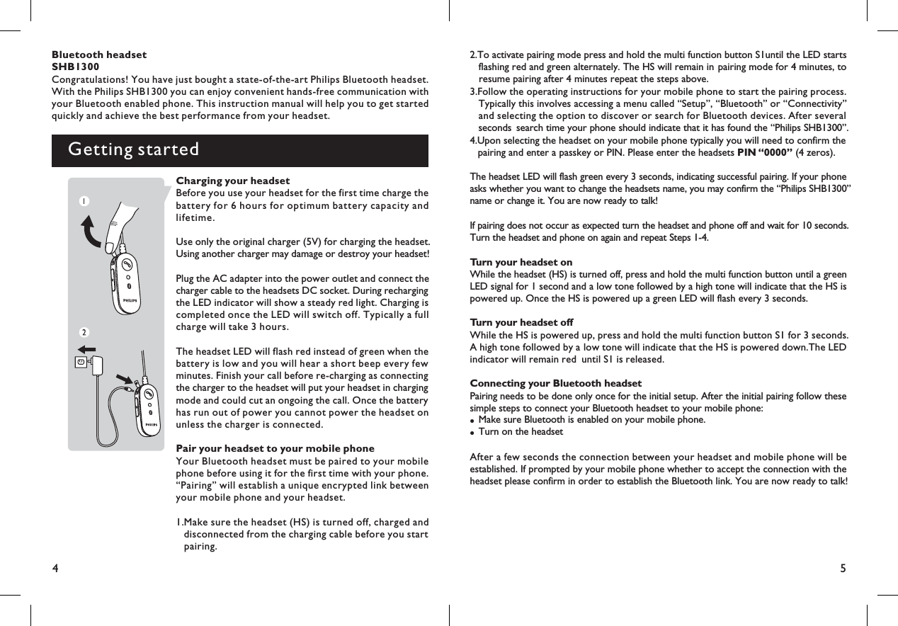 45Bluetooth headsetSHB1300Congratulations! You have just bought a state-of-the-art Philips Bluetooth headset.With the Philips SHB1300 you can enjoy convenient hands-free communication withyour Bluetooth enabled phone. This instruction manual will help you to get startedquickly and achieve the best performance from your headset.Getting started2.To activate pairing mode press and hold the multi function button S1until the LED startsflashing red and green alternately. The HS will remain in pairing mode for 4 minutes, toresume pairing after 4 minutes repeat the steps above.3.Follow the operating instructions for your mobile phone to start the pairing process.Typically this involves accessing a menu called “Setup”, “Bluetooth” or “Connectivity”and selecting the option to discover or search for Bluetooth devices. After severalseconds search time your phone should indicate that it has found the “Philips SHB1300”.4.Upon selecting the headset on your mobile phone typically you will need to confirm thepairing and enter a passkey or PIN. Please enter the headsets (4 zeros).PIN “0000”The headset LED will flash green every 3 seconds, indicating successful pairing. If your phoneasks whether you want to change the headsets name, you may confirm the “Philips SHB1 00”3name or change it. You are now ready to talk!If pairing does not occur as expected turn the headset and phone off and wait for 10 seconds.Turn the headset and phone on again and repeat Steps 1-4.Turn your headset onWhile the headset (HS) is turned off, press and hold the multi function button until a greenLED signal for 1 second and a low tone followed by a high tone will indicate that the HS ispowered up. Once the HS is powered up a green LED will flash every 3 seconds.Turn your headset offWhile the HS is powered up, press and hold the multi function button S1 for 3 seconds.A high tone followed by a low tone will indicate that the HS is powered down.The LEDindicator will remain red until S1 is released.Connecting your Bluetooth headsetPairing needs to be done only once for the initial setup. After the initial pairing follow thesesimple steps to connect your Bluetooth headset to your mobile phone:Make sure Bluetooth is enabled on your mobile phone.Turn on the headset●●After a few seconds the connection between your headset and mobile phone will beestablished. If prompted by your mobile phone whether to accept the connection with theheadset please confirm in order to establish the Bluetooth link. You are now ready to talk!Charging your headsetBefore you use your headset for the first time charge thebattery for 6 hours for optimum battery capacity andlifetime.Use only the original charger (5V) for charging the headset.Using another charger may damage or destroy your headset!Plug the AC adapter into the power outlet and connect thecharger cable to the headsets DC socket. During rechargingthe LED indicator will show a steady red light. Charging iscompleted once the LED will switch off. Typically a fullcharge will take 3 hours.The headset LED will flash red instead of green when thebattery is low and you will hear a short beep every fewminutes. Finish your call before re-charging as connectingthe charger to the headset will put your headset in chargingmode and could cut an ongoing the call. Once the batteryhas run out of power you cannot power the headset onunless the charger is connected.Pair your headset to your mobile phoneYour Bluetooth headset must be paired to your mobilephone before using it for the first time with your phone.“Pairing” will establish a unique encrypted link betweenyour mobile phone and your headset.1.Make sure the headset (HS) is turned off, charged anddisconnected from the charging cable before you startpairing.