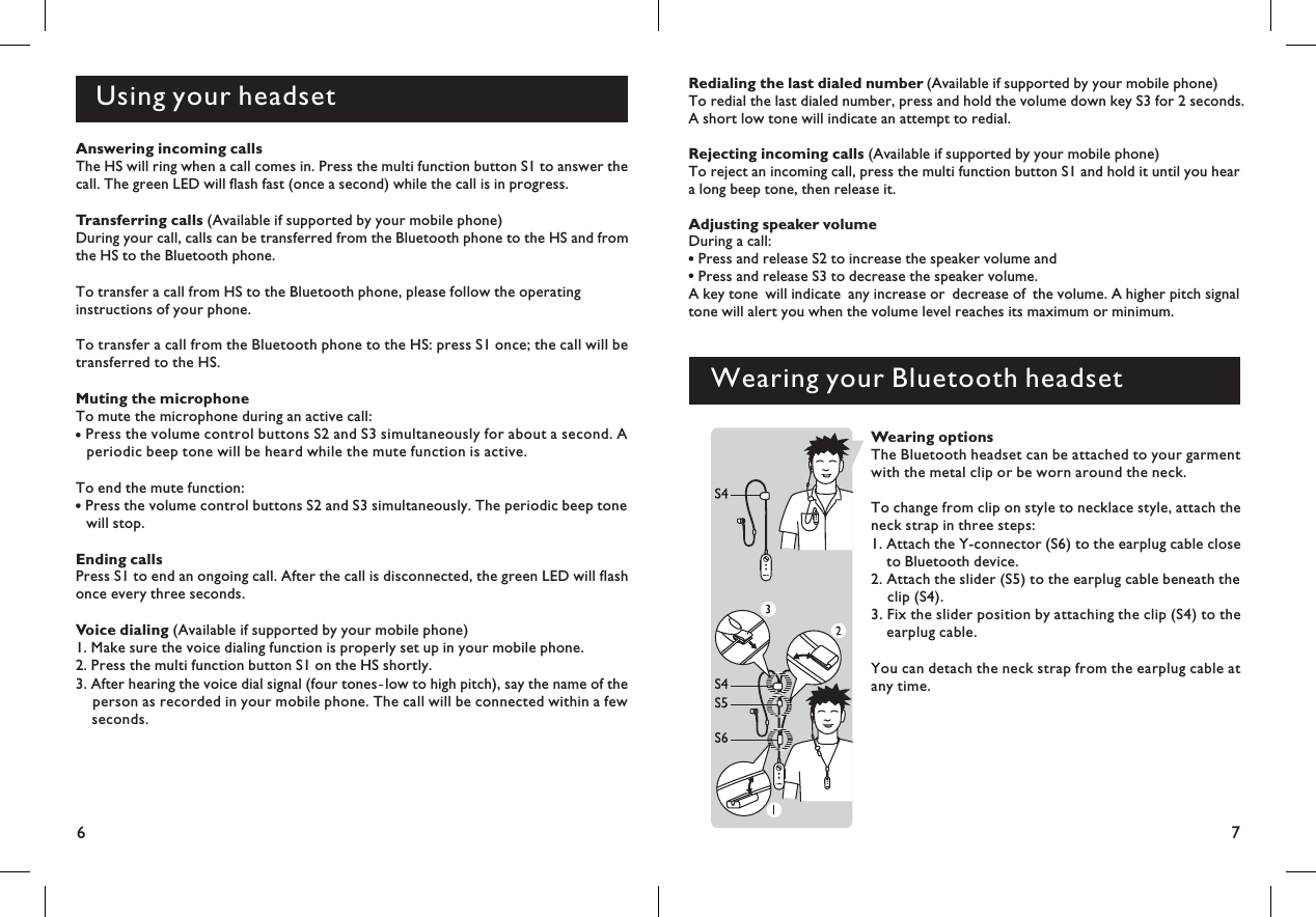 6Using your headset7Redialing the last dialed numberRejecting incoming callsAdjusting speaker volume(Available if supported by your mobile phone)To redial the last dialed number, press and hold the volume down key S3 for 2 seconds.A short low tone will indicate an attempt to redial.(Available if supported by your mobile phone)To reject an incoming call, press the multi function button S1 and hold it until you heara long beep tone, then release it.During a call:Press and release S2 to increase the speaker volume andPress and release S3 to decrease the speaker volume.A key tone will indicate any increase or decrease of the volume. A higher pitch signaltone will alert you when the volume level reaches its maximum or minimum.Wearing your Bluetooth headsetWearing optionsThe Bluetooth headset can be attached to your garmentwith the metal clip or be worn around the neck.To change from clip on style to necklace style, attach theneck strap in three steps:1. Attach the Y-connector (S6) to the earplug cable closeto Bluetooth device.2. Attach the slider (S5) to the earplug cable beneath theclip (S4).3. Fix the slider position by attaching the clip (S4) to theearplug cable.You can detach the neck strap from the earplug cable atany time.Answering incoming callsThe HS will ring when a call comes in. Press the multi function button S1 to answer thecall. The green LED will flash fast (once a second) while the call is in progress.Transferring calls (Available if supported by your mobile phone)During your call, calls can be transferred from the Bluetooth phone to the HS and fromthe HS to the Bluetooth phone.To transfer a call from HS to the Bluetooth phone, please follow the operatinginstructions of your phone.To transfer a call from the Bluetooth phone to the HS: press S1 once; the call will betransferred to the HS.Muting the microphoneTo mute the microphone during an active call:Press the volume control buttons S2 and S3 simultaneously for about a second. Aperiodic beep tone will be heard while the mute function is active.To end the mute function:Press the volume control buttons S2 and S3 simultaneously. The periodic beep tonewill stop.Ending callsPress S1 to end an ongoing call. After the call is disconnected, the green LED will flashonce every three seconds.Voice dialing (Available if supported by your mobile phone)1. Make sure the voice dialing function is properly set up in your mobile phone.2. Press the multi function button S1 on the HS shortly.3. After hearing the voice dial signal (four tones low to high pitch), say the name of theperson as recorded in your mobile phone. The call will be connected within a fewseconds.