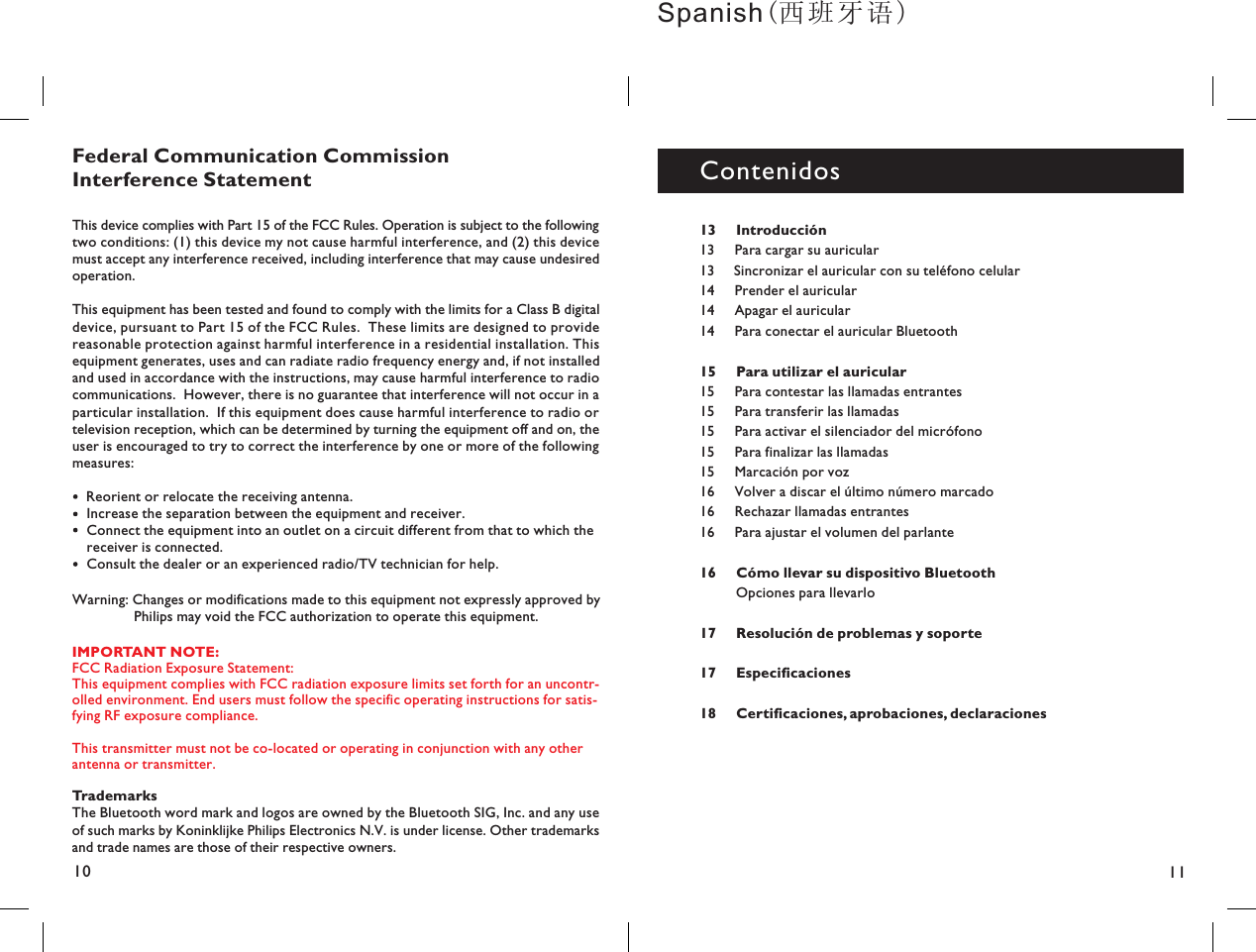 1110TrademarksThe Bluetooth word mark and logos are owned by the Bluetooth SIG, Inc. and any useof such marks by Koninklijke Philips Electronics N.V. is under license. Other trademarksand trade names are those of their respective owners.Federal Communication CommissionInterference StatementThis device complies with Part 15 of the FCC Rules. Operation is subject to the followingtwo conditions: (1) this device my not cause harmful interference, and (2) this devicemust accept any interference received, including interference that may cause undesiredoperation.This equipment has been tested and found to comply with the limits for a Class B digitaldevice, pursuant to Part 15 of the FCC Rules. These limits are designed to providereasonable protection against harmful interference in a residential installation. Thisequipment generates, uses and can radiate radio frequency energy and, if not installedand used in accordance with the instructions, may cause harmful interference to radiocommunications. However, there is no guarantee that interference will not occur in aparticular installation. If this equipment does cause harmful interference to radio ortelevision reception, which can be determined by turning the equipment off and on, theuser is encouraged to try to correct the interference by one or more of the followingmeasures:Reorient or relocate the receiving antenna.Increase the separation between the equipment and receiver.Connect the equipment into an outlet on a circuit different from that to which thereceiver is connected.Consult the dealer or an experienced radio/TV technician for help.Warning: Changes or modifications made to this equipment not expressly approved byPhilips may void the FCC authorization to operate this equipment.13 Introducción15 Para utilizar el auricular1617 Resolución de problemas y soporte17 Especificaciones18 Certificaciones, aprobaciones, declaraciones13 Para cargar su auricular13 Sincronizar el auricular con su teléfono celular14 Prender el auricular14 Apagar el auricular14 Para conectar el auricular Bluetooth15 Para contestar las llamadas entrantes15 Para transferir las llamadas15 Para activar el silenciador del micrófono15 Para finalizar las llamadas15 Marcación por voz16 Volver a discar el último número marcado16 Rechazar llamadas entrantes16 Para ajustar el volumen del parlanteOpciones para llevarloCómo llevar su dispositivo BluetoothContenidosSpanish(）IMPORTANT NOTE:FCC Radiation Exposure Statement:This equipment complies with FCC radiation exposure limits set forth for an uncontrolled environment. End users must follow the specific operating instructions for satisfying RF exposure compliance.This transmitter must not be co-located or operating in conjunction with any otherantenna or transmitter.--