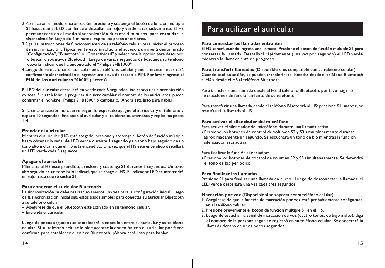 15142.Para activar el modo sincronización, presione y sostenga el botón de función múltipleS1 hasta que el LED comience a destellar en rojo y verde alternativamente. El HSpermanecerá en el modo sincronización durante 4 minutos, para reanudar la.sincronización luego de 4 minutos, repita los pasos anteriores3.Siga las instrucciones de funcionamiento de su teléfono celular para iniciar el procesode sincronización. Típicamente esto involucra el acceso a un menú denominado“Configuración”, “Bluetooth” o “Conectividad” y seleccione la opción para descubriro buscar dispositivos Bluetooth. Luego de varios segundos de búsqueda su teléfonodebería indicar que ha encontrado el “Philips SHB1300”4.Luego de seleccionar el auricular en su teléfono celular generalmente necesitaráconfirmar la sincronización e ingresar una clave de acceso o PIN. Por favor ingrese el(4 ceros).PIN de los auriculares “0000”El LED del auricular destellará en verde cada 3 segundos, indicando una sincronizaciónexitosa. Si su teléfono le pregunta si quiere cambiar el nombre de los auriculares, puedeconfirmar el nombre “Philips SHB1300” o cambiarlo. ¡Ahora está listo para hablar!Si la sincronización no ocurre según lo esperado apague el auricular y el teléfono yespere 10 segundos. Encienda el auricular y el teléfono nuevamente y repita los pasos1-4.Prender el auricularMientras el auricular (HS) esté apagado, presione y sostenga el botón de función múltiplehasta obtener la señal de LED verde durante 1 segundo y un tono bajo seguido de untono alto indicará que el HS está encendido. Una vez que el HS esté encendido destellaráun LED verde cada 3 segundos.Apagar el auricularMientras el HS esté prendido, presione y sostenga S1 durante 3 segundos. Un tonoalto seguido de un tono bajo indicará que se apagó el HS. El indicador LED se mantendráen rojo hasta que se suelte S1.Para conectar el auricular BluetoothLa sincronización se debe realizar solamente una vez para la configuración inicial. Luegode la sincronización inicial siga estos pasos simples para conectar su auricular Bluetootha su teléfono celular:Asegúrese de que el Bluetooth esté activado en su teléfono celular.Encienda el auricularLuego de pocos segundos se establecerá la conexión entre su auricular y su teléfonocelular. Si su teléfono celular le pide aceptar la conexión con el auricular por favorconfirme para establecer el enlace Bluetooth. ¡Ahora está listo para hablar!Para utilizar el auricularPara contestar las llamadas entrantesEl HS sonará cuando ingresa una llamada. Presione el botón de función múltiple S1 paracontestar la llamada. Destellará rápidamente (una vez por segundo) el LED verdemientras la llamada está en progreso.Para transferir llamadas (Disponible si es compatible con su teléfono celular)Cuando está en sesión, se pueden transferir las llamadas desde el teléfono Bluetoothal HS y desde el HS al teléfono Bluetooth.Para transferir una llamada desde el HS al teléfono Bluetooth, por favor siga lasinstrucciones de funcionamiento de su teléfono.Para transferir una llamada desde el teléfono Bluetooth al HS: presione S1 una vez, setransferirá la llamada al HS.Para activar el silenciador del micrófonoPara activar el silenciador del micrófono durante una llamada activa:Presione los botones de control de volumen S2 y S3 simultáneamente duranteaproximadamente un segundo. Se escuchará un tono de bip mientras la funciónsilenciador está activa.Para finalizar la función silenciador:Presione los botones de control de volumen S2 y S3 simultáneamente. Se detendráel tono de bip periódico.Para finalizar las llamadasPresione S1 para finalizar una llamada en curso. Luego de desconectar la llamada, elLED verde destellará una vez cada tres segundos.Marcación por voz (Disponible si se soporta por suteléfono celular)1. Asegúrese de que la función de marcación por voz esté probablemente configuradaen el teléfono celular.2. Presione brevemente el botón de función múltiple S1 en el HS.3. Luego de escuchar la señal de marcación de voz (cuatro tonos; de bajo a alto), digael nombre de la persona según se registró en su teléfono celular. Se conectará lallamada dentro de unos pocos segundos.