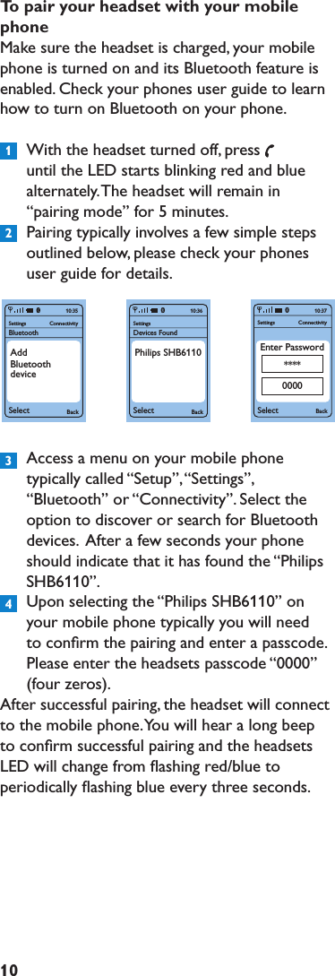 10Topairyourheadsetwithyourmobilephone Make sure the headset is charged, your mobile phone is turned on and its Bluetooth feature is enabled. Check your phones user guide to learn how to turn on Bluetooth on your phone.  With the headset turned off, pressuntil the LED starts blinking red and blue alternately. The headset will remain in “pairing mode” for 5 minutes.  Pairing typically involves a few simple steps outlined below, please check your phones user guide for details.  Access a menu on your mobile phone typically called “Setup”, “Settings”, “Bluetooth” or “Connectivity”. Select the option to discover or search for Bluetooth devices.  After a few seconds your phone should indicate that it has found the “Philips SHB6110”.  Upon selecting the “Philips SHB6110” on your mobile phone typically you will need to conﬁrm the pairing and enter a passcode. Please enter the headsets passcode “0000”  (four zeros).After successful pairing, the headset will connect to the mobile phone. You will hear a long beep to conﬁrm successful pairing and the headsets LED will change from ﬂashing red/blue to periodically ﬂashing blue every three seconds.SettingsBluetoothSelect BackConnectivity10:35AddBluetoothdeviceSettingsSelect BackConnectivity10:37Enter Password****0000SettingsDevices FoundSelect Back10:36Philips SHB61101234