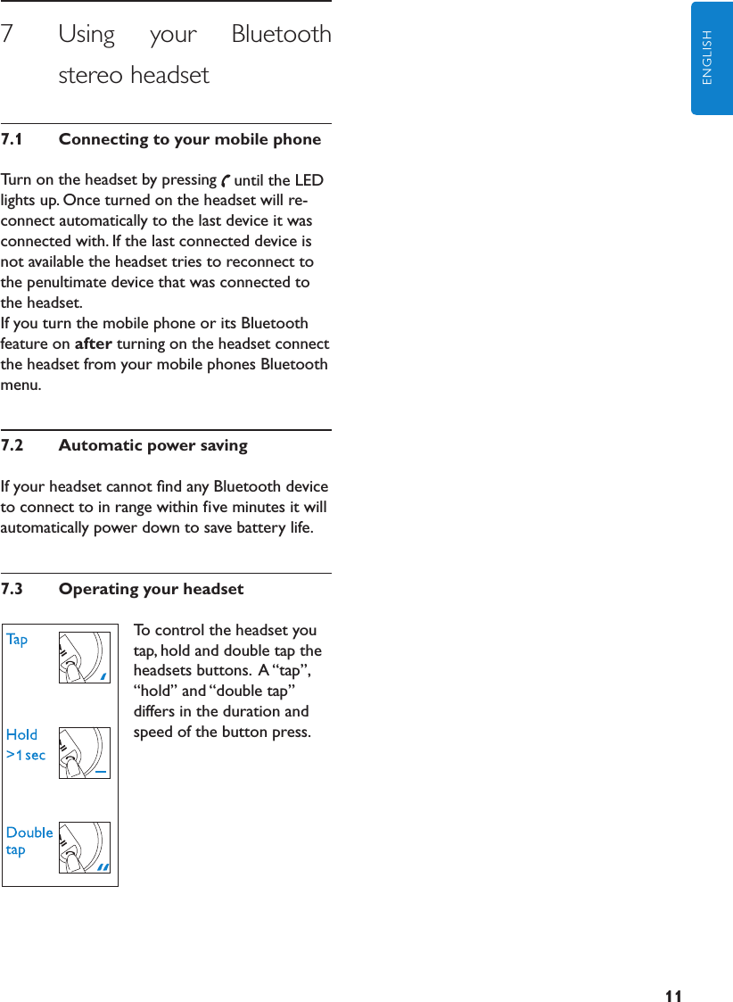 11ENGLISH7      Using  your  Bluetooth stereo headset7.1  ConnectingtoyourmobilephoneTurn on the headset by pressing until the LED lights up. Once turned on the headset will re-connect automatically to the last device it was connected with. If the last connected device is not available the headset tries to reconnect to the penultimate device that was connected to the headset.If you turn the mobile phone or its Bluetooth feature on after turning on the headset connect the headset from your mobile phones Bluetooth menu.7.2  AutomaticpowersavingIf your headset cannot ﬁnd any Bluetooth device to connect to in range within five minutes it will automatically power down to save battery life.7.3  OperatingyourheadsetTo control the headset you tap, hold and double tap the headsets buttons.  A “tap”, “hold” and “double tap” differs in the duration and speed of the button press. 