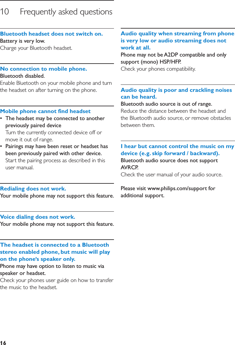 1610     Frequently asked questionsBluetoothheadsetdoesnotswitchon. Battery is very low.Charge your Bluetooth headset.Noconnectiontomobilephone.Bluetooth disabled.Enable Bluetooth on your mobile phone and turn the headset on after turning on the phone.Mobilephonecannotfindheadset•  The headset may be connected to another previously paired device  Turn the currently connected device off or move it out of range.•  Pairings may have been reset or headset has been previously paired with other device. Start the pairing process as described in this user manual.Redialingdoesnotwork.Your mobile phone may not support this feature. Voicedialingdoesnotwork.Your mobile phone may not support this feature. TheheadsetisconnectedtoaBluetoothstereoenabledphone,butmusicwillplayonthephone sspeakeronly.Phone may have option to listen to music via speaker or headset.Check your phones user guide on how to transfer the music to the headset.Audioqualitywhenstreamingfromphoneisveryloworaudiostreamingdoesnotworkatall.Phone may not be A2DP compatible and only support (mono) HSP/HFP.Check your phones compatibility.Audioqualityispoorandcracklingnoisescanbeheard.Bluetooth audio source is out of range. Reduce the distance between the headset and the Bluetooth audio source, or remove obstacles between them.Ihearbutcannotcontrolthemusiconmydevice(e.g.skipforward/backward).Bluetooth audio source does not support AVRCP.Check the user manual of your audio source.Please visit www.philips.com/support for additional support.