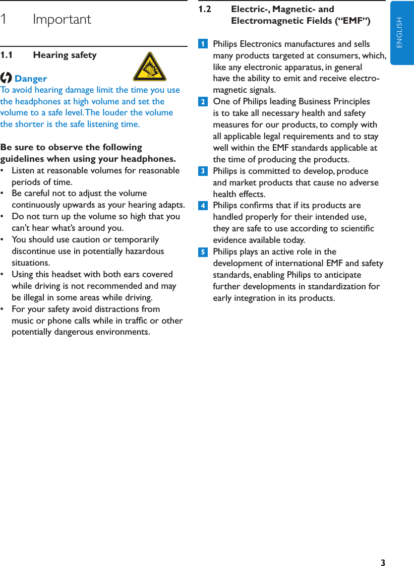 3ENGLISH1      Important1.1  Hearingsafety DangerTo avoid hearing damage limit the time you use the headphones at high volume and set the volume to a safe level. The louder the volume the shorter is the safe listening time. Be sure to observe the following guidelines when using your headphones.•  Listen at reasonable volumes for reasonable periods of time.•  Be careful not to adjust the volume continuously upwards as your hearing adapts.•  Do not turn up the volume so high that you can’t hear what’s around you.•  You should use caution or temporarily discontinue use in potentially hazardous situations.•  Using this headset with both ears covered while driving is not recommended and may be illegal in some areas while driving.•  For your safety avoid distractions from music or phone calls while in trafﬁc or other potentially dangerous environments.1.2  Electric-,Magnetic-and   ElectromagneticFields( EMF )  Philips Electronics manufactures and sells many products targeted at consumers, which, like any electronic apparatus, in general have the ability to emit and receive electro- magnetic signals.  One of Philips leading Business Principles is to take all necessary health and safety measures for our products, to comply with all applicable legal requirements and to stay well within the EMF standards applicable at the time of producing the products.  Philips is committed to develop, produce and market products that cause no adverse health effects.  Philips conﬁrms that if its products are handled properly for their intended use, they are safe to use according to scientiﬁc evidence available today.  Philips plays an active role in the development of international EMF and safety standards, enabling Philips to anticipate further developments in standardization for early integration in its products.12354