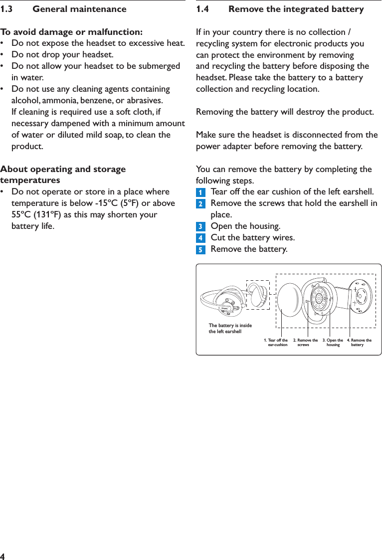 41.3  GeneralmaintenanceToavoiddamageormalfunction:•   Do not expose the headset to excessive heat.•   Do not drop your headset.•   Do not allow your headset to be submerged in water.•   Do not use any cleaning agents containing alcohol, ammonia, benzene, or abrasives. If cleaning is required use a soft cloth, if necessary dampened with a minimum amount of water or diluted mild soap, to clean the product.Aboutoperatingandstoragetemperatures•   Do not operate or store in a place where temperature is below -15ºC (5ºF) or above 55ºC (131ºF) as this may shorten your battery life.1.4  RemovetheintegratedbatteryIf in your country there is no collection / recycling system for electronic products you can protect the environment by removing and recycling the battery before disposing the headset. Please take the battery to a battery collection and recycling location. Removing the battery will destroy the product. Make sure the headset is disconnected from the power adapter before removing the battery.You can remove the battery by completing the following steps.  Tear off the ear cushion of the left earshell.  Remove the screws that hold the earshell in place.  Open the housing.  Cut the battery wires.  Remove the battery.1.  Tear off the ear-cushion2. Remove the screws3. Open the housing4. Remove the battery12345The battery is inside the left earshell