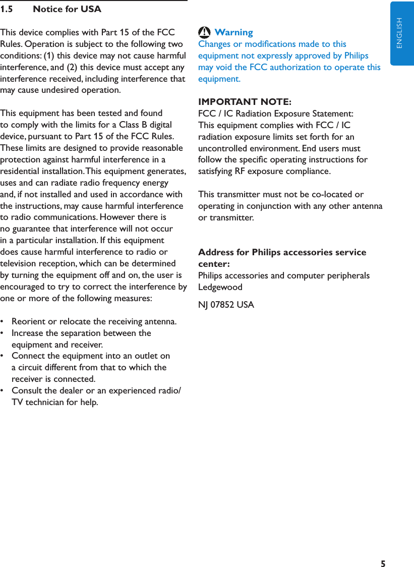 5ENGLISH1.5  NoticeforUSAThis device complies with Part 15 of the FCC Rules. Operation is subject to the following two conditions: (1) this device may not cause harmful interference, and (2) this device must accept any interference received, including interference that may cause undesired operation.This equipment has been tested and found to comply with the limits for a Class B digital device, pursuant to Part 15 of the FCC Rules. These limits are designed to provide reasonable protection against harmful interference in a residential installation. This equipment generates, uses and can radiate radio frequency energy and, if not installed and used in accordance with the instructions, may cause harmful interference to radio communications. However there is no guarantee that interference will not occur in a particular installation. If this equipment does cause harmful interference to radio or television reception, which can be determined by turning the equipment off and on, the user is encouraged to try to correct the interference by one or more of the following measures:•   Reorient or relocate the receiving antenna.•   Increase the separation between the equipment and receiver.•   Connect the equipment into an outlet on a circuit different from that to which the receiver is connected.•   Consult the dealer or an experienced radio/TV technician for help.WarningChanges or modiﬁcations made to this equipment not expressly approved by Philips may void the FCC authorization to operate this equipment.IMPORTANTNOTE:FCC / IC Radiation Exposure Statement:This equipment complies with FCC / IC radiation exposure limits set forth for an uncontrolled environment. End users must follow the speciﬁc operating instructions for satisfying RF exposure compliance.This transmitter must not be co-located or operating in conjunction with any other antenna or transmitter.AddressforPhilipsaccessoriesservicecenter:Philips accessories and computer peripheralsLedgewoodNJ 07852 USA