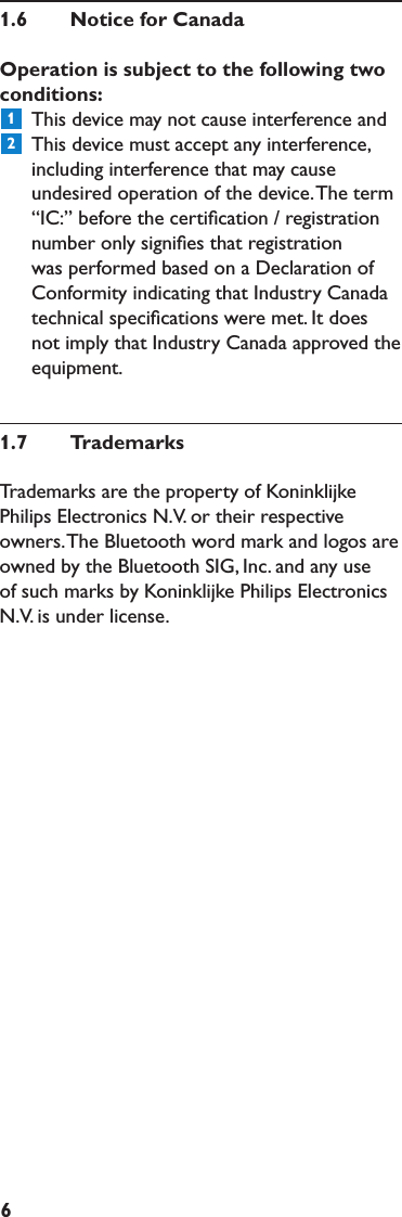 61.6  NoticeforCanadaOperationissubjecttothefollowingtwoconditions:  This device may not cause interference and   This device must accept any interference, including interference that may cause undesired operation of the device. The term “IC:” before the certiﬁcation / registration number only signiﬁes that registration was performed based on a Declaration of Conformity indicating that Industry Canada technical speciﬁcations were met. It does not imply that Industry Canada approved the equipment.1.7  TrademarksTrademarks are the property of Koninklijke Philips Electronics N.V. or their respective owners. The Bluetooth word mark and logos are owned by the Bluetooth SIG, Inc. and any use of such marks by Koninklijke Philips Electronics N.V. is under license. 12
