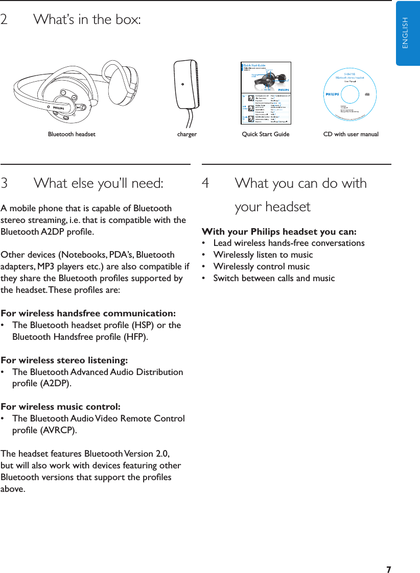 7ENGLISH3      What else you’ll need:A mobile phone that is capable of Bluetooth stereo streaming, i.e. that is compatible with the Bluetooth A2DP proﬁle.Other devices (Notebooks, PDA’s, Bluetooth adapters, MP3 players etc.) are also compatible if they share the Bluetooth proﬁles supported by the headset. These proﬁles are:Forwirelesshandsfreecommunication:•  The Bluetooth headset proﬁle (HSP) or the Bluetooth Handsfree proﬁle (HFP).Forwirelessstereolistening:•  The Bluetooth Advanced Audio Distribution proﬁle (A2DP).Forwirelessmusiccontrol:•  The Bluetooth Audio Video Remote Control proﬁle (AVRCP).The headset features Bluetooth Version 2.0, but will also work with devices featuring other Bluetooth versions that support the proﬁles above.4      What you can do with              your headsetWithyourPhilipsheadsetyoucan:•  Lead wireless hands-free conversations•  Wirelessly listen to music•  Wirelessly control music•  Switch between calls and musicCD with user manual2      What’s in the box:Quick Start GuidechargerBluetooth headset