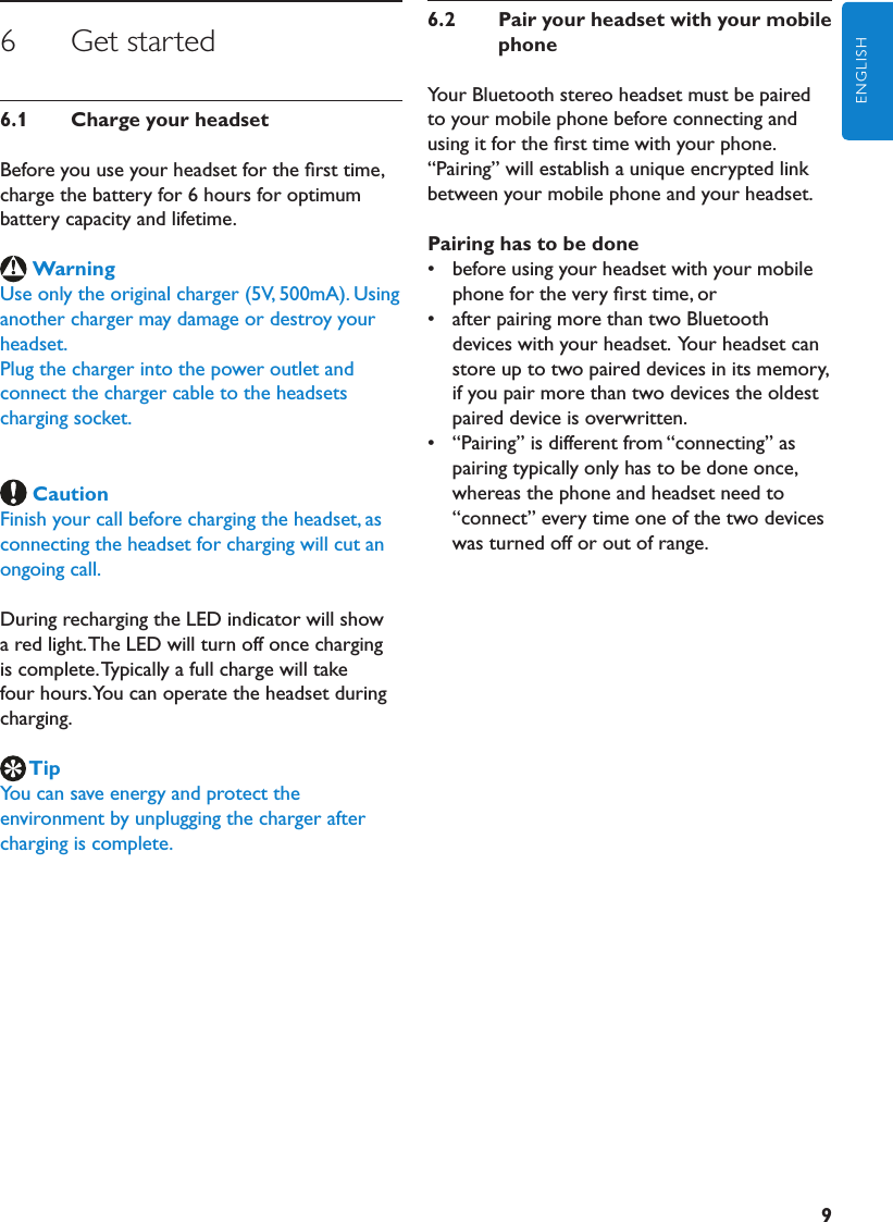 9ENGLISH6      Get started6.1  ChargeyourheadsetBefore you use your headset for the ﬁrst time, charge the battery for 6 hours for optimum battery capacity and lifetime.WarningUse only the original charger (5V, 500mA). Using another charger may damage or destroy your headset.Plug the charger into the power outlet and connect the charger cable to the headsets charging socket. CautionFinish your call before charging the headset, as connecting the headset for charging will cut an ongoing call.During recharging the LED indicator will show a red light. The LED will turn off once charging is complete. Typically a full charge will take four hours. You can operate the headset during charging.TipYou can save energy and protect the environment by unplugging the charger after charging is complete.6.2  PairyourheadsetwithyourmobilephoneYour Bluetooth stereo headset must be paired to your mobile phone before connecting and using it for the ﬁrst time with your phone. “Pairing” will establish a unique encrypted link between your mobile phone and your headset.Pairinghastobedone•  before using your headset with your mobile phone for the very ﬁrst time, or•  after pairing more than two Bluetooth devices with your headset.  Your headset can store up to two paired devices in its memory, if you pair more than two devices the oldest paired device is overwritten.•  “Pairing” is different from “connecting” as pairing typically only has to be done once, whereas the phone and headset need to “connect” every time one of the two devices was turned off or out of range.