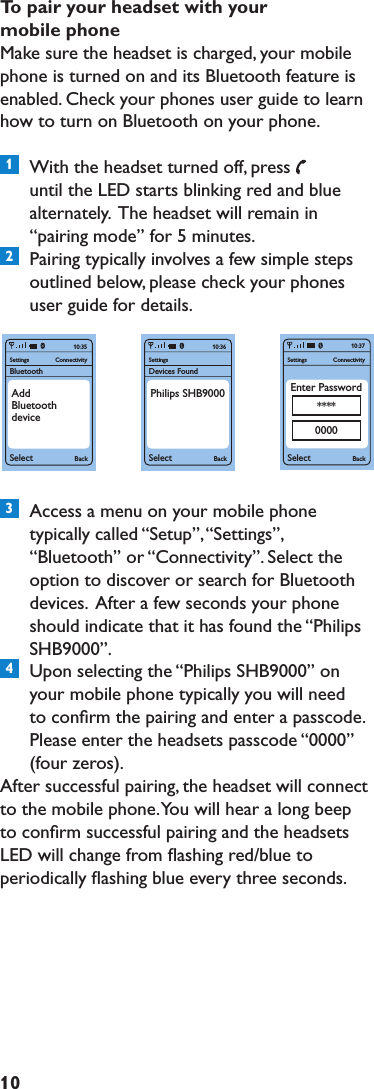 10TopairyourheadsetwithyourmobilephoneMake sure the headset is charged, your mobile phone is turned on and its Bluetooth feature is enabled. Check your phones user guide to learn how to turn on Bluetooth on your phone.1  With the headset turned off, pressuntil the LED starts blinking red and blue alternately.  The headset will remain in “pairing mode” for 5 minutes.2  Pairing typically involves a few simple steps outlined below, please check your phones user guide for details.3  Access a menu on your mobile phone typically called “Setup”, “Settings”, “Bluetooth” or “Connectivity”. Select the option to discover or search for Bluetooth devices.  After a few seconds your phone should indicate that it has found the “Philips SHB9000”.4  Upon selecting the “Philips SHB9000” on your mobile phone typically you will need to conﬁrm the pairing and enter a passcode. Please enter the headsets passcode “0000”  (four zeros).After successful pairing, the headset will connect to the mobile phone. You will hear a long beep to conﬁrm successful pairing and the headsets LED will change from ﬂashing red/blue to periodically ﬂashing blue every three seconds.SettingsBluetoothSelect BackConnectivity10:35AddBluetoothdeviceSettingsSelect BackConnectivity10:37Enter Password****0000SettingsDevices FoundSelect Back10:36Philips SHB9000