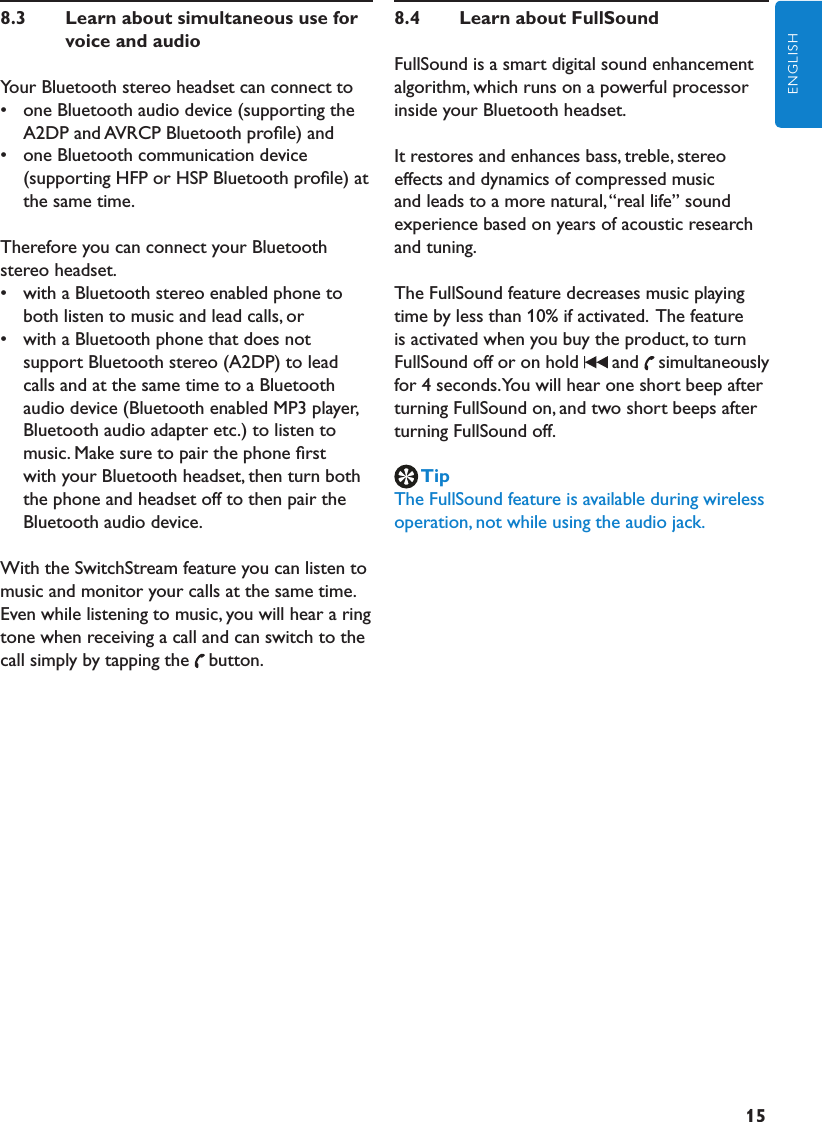 15ENGLISH8.3     Learn about simultaneous use for voice and audioYour Bluetooth stereo headset can connect to•  one Bluetooth audio device (supporting the A2DP and AVRCP Bluetooth proﬁle) and•  one Bluetooth communication device (supporting HFP or HSP Bluetooth proﬁle) at the same time.Therefore you can connect your Bluetooth stereo headset. •  with a Bluetooth stereo enabled phone to both listen to music and lead calls, or•  with a Bluetooth phone that does not support Bluetooth stereo (A2DP) to lead calls and at the same time to a Bluetooth audio device (Bluetooth enabled MP3 player, Bluetooth audio adapter etc.) to listen to music. Make sure to pair the phone ﬁrst with your Bluetooth headset, then turn both the phone and headset off to then pair the Bluetooth audio device.With the SwitchStream feature you can listen to music and monitor your calls at the same time. Even while listening to music, you will hear a ring tone when receiving a call and can switch to the call simply by tapping the button.8.4     Learn about FullSound FullSound is a smart digital sound enhancement algorithm, which runs on a powerful processor inside your Bluetooth headset. It restores and enhances bass, treble, stereo effects and dynamics of compressed music and leads to a more natural, “real life” sound experience based on years of acoustic research and tuning.The FullSound feature decreases music playing time by less than 10% if activated.  The feature is activated when you buy the product, to turn FullSound off or on hold  and simultaneously for 4 seconds. You will hear one short beep after turning FullSound on, and two short beeps after turning FullSound off.TipThe FullSound feature is available during wireless operation, not while using the audio jack.