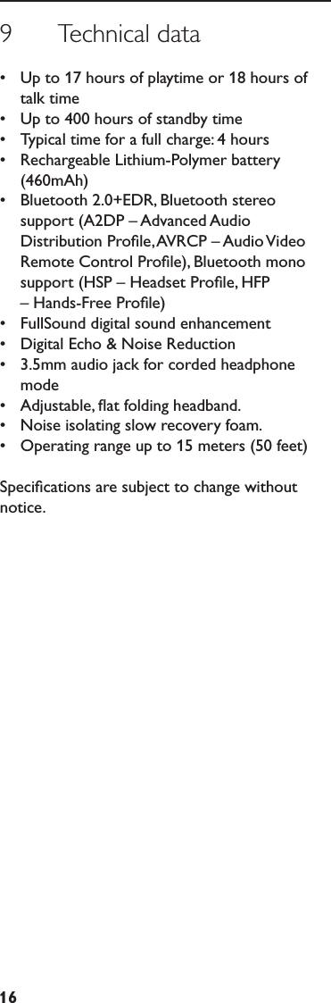 169      Technical data•  Up to 17 hours of playtime or 18 hours of talk time•  Up to 400 hours of standby time•  Typical time for a full charge: 4 hours•  Rechargeable Lithium-Polymer battery (460mAh)•  Bluetooth 2.0+EDR, Bluetooth stereo support (A2DP – Advanced Audio Distribution Proﬁle, AVRCP – Audio Video Remote Control Proﬁle), Bluetooth mono support (HSP – Headset Proﬁle, HFP – Hands-Free Proﬁle)•  FullSound digital sound enhancement•  Digital Echo &amp; Noise Reduction•  3.5mm audio jack for corded headphone mode•  Adjustable, ﬂat folding headband.•  Noise isolating slow recovery foam.•  Operating range up to 15 meters (50 feet)Speciﬁcations are subject to change without notice. 