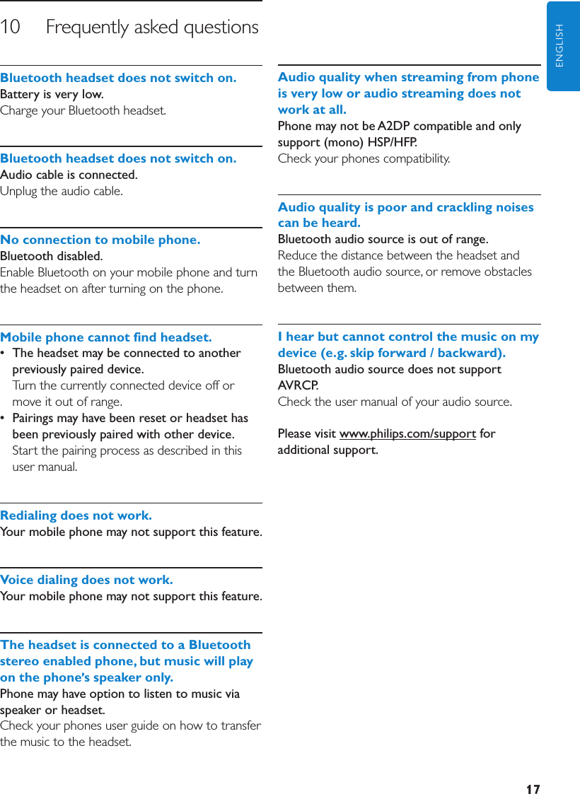 17ENGLISH10     Frequently asked questionsBluetoothheadsetdoesnotswitchon. Battery is very low.Charge your Bluetooth headset.Bluetoothheadsetdoesnotswitchon.Audio cable is connected. Unplug the audio cable.Noconnectiontomobilephone.Bluetooth disabled.Enable Bluetooth on your mobile phone and turn the headset on after turning on the phone.Mobilephonecannotfindheadset.•  The headset may be connected to another previously paired device.  Turn the currently connected device off or move it out of range.•  Pairings may have been reset or headset has been previously paired with other device. Start the pairing process as described in this user manual.Redialingdoesnotwork.Your mobile phone may not support this feature. Voicedialingdoesnotwork.Your mobile phone may not support this feature. TheheadsetisconnectedtoaBluetoothstereoenabledphone,butmusicwillplayonthephone sspeakeronly.Phone may have option to listen to music via speaker or headset.Check your phones user guide on how to transfer the music to the headset.Audioqualitywhenstreamingfromphoneisveryloworaudiostreamingdoesnotworkatall.Phone may not be A2DP compatible and only support (mono) HSP/HFP.Check your phones compatibility.Audioqualityispoorandcracklingnoisescanbeheard.Bluetooth audio source is out of range. Reduce the distance between the headset and the Bluetooth audio source, or remove obstacles between them.Ihearbutcannotcontrolthemusiconmydevice(e.g.skipforward/backward).Bluetooth audio source does not support AVRCP.Check the user manual of your audio source.Please visit www.philips.com/support for additional support.