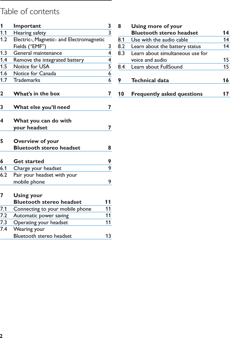 2Table of contents1  Important 31.1   Hearing safety   31.2   Electric-, Magnetic- and Electromagnetic Fields (“EMF”)   31.3   General maintenance   41.4   Remove the integrated battery  41.5   Notice for USA   51.6   Notice for Canada   61.7   Trademarks   62  inthebox 73  Whatelse need 74  Whatyoucandowithyourheadset 75  OverviewofyourBluetoothstereoheadset 86  Getstarted 96.1   Charge your headset   96.2   Pair your headset with your                  mobile phone   97  Usingyour  Bluetoothstereoheadset 117.1   Connecting to your mobile phone   117.2   Automatic power saving   117.3   Operating your headset   117.4    Wearing your     Bluetooth stereo headset  138  Usingmoreofyour  Bluetoothstereoheadset 148.1   Use with the audio cable  148.2   Learn about the battery status  148.3   Learn about simultaneous use for     voice and audio  158.4   Learn about FullSound                      159    Technicaldata 1610  Frequentlyaskedquestions 17