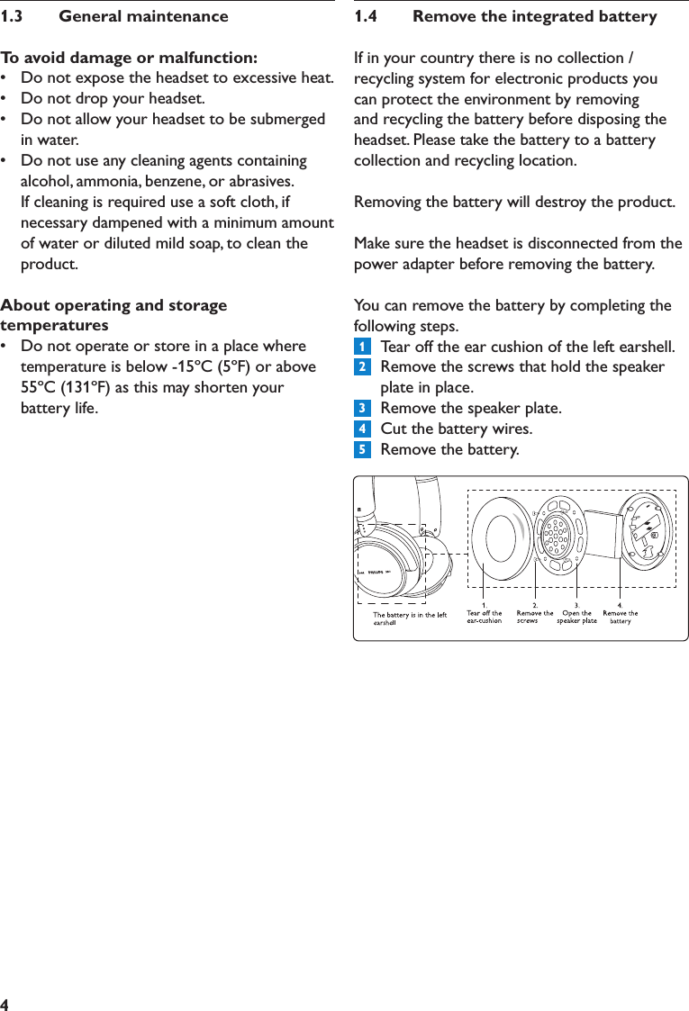 41.3  GeneralmaintenanceToavoiddamageormalfunction:•   Do not expose the headset to excessive heat.•   Do not drop your headset.•   Do not allow your headset to be submerged in water.•   Do not use any cleaning agents containing alcohol, ammonia, benzene, or abrasives. If cleaning is required use a soft cloth, if necessary dampened with a minimum amount of water or diluted mild soap, to clean the product.Aboutoperatingandstoragetemperatures•   Do not operate or store in a place where temperature is below -15ºC (5ºF) or above 55ºC (131ºF) as this may shorten your battery life.1.4  RemovetheintegratedbatteryIf in your country there is no collection / recycling system for electronic products you can protect the environment by removing and recycling the battery before disposing the headset. Please take the battery to a battery collection and recycling location. Removing the battery will destroy the product.Make sure the headset is disconnected from the power adapter before removing the battery.You can remove the battery by completing the following steps.1  Tear off the ear cushion of the left earshell.2  Remove the screws that hold the speaker plate in place.3  Remove the speaker plate.4  Cut the battery wires.5  Remove the battery.