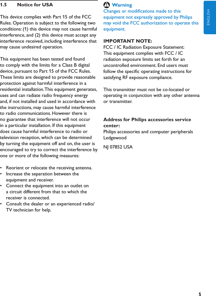 5ENGLISH1.5  NoticeforUSAThis device complies with Part 15 of the FCC Rules. Operation is subject to the following two conditions: (1) this device may not cause harmful interference, and (2) this device must accept any interference received, including interference that may cause undesired operation.This equipment has been tested and found to comply with the limits for a Class B digital device, pursuant to Part 15 of the FCC Rules. These limits are designed to provide reasonable protection against harmful interference in a residential installation. This equipment generates, uses and can radiate radio frequency energy and, if not installed and used in accordance with the instructions, may cause harmful interference to radio communications. However there is no guarantee that interference will not occur in a particular installation. If this equipment does cause harmful interference to radio or television reception, which can be determined by turning the equipment off and on, the user is encouraged to try to correct the interference by one or more of the following measures:•   Reorient or relocate the receiving antenna.•   Increase the separation between the equipment and receiver.•   Connect the equipment into an outlet on a circuit different from that to which the receiver is connected.•   Consult the dealer or an experienced radio/TV technician for help.WarningChanges or modiﬁcations made to this equipment not expressly approved by Philips may void the FCC authorization to operate this equipment.IMPORTANTNOTE:FCC / IC Radiation Exposure Statement:This equipment complies with FCC / IC radiation exposure limits set forth for an uncontrolled environment. End users must follow the speciﬁc operating instructions for satisfying RF exposure compliance.This transmitter must not be co-located or operating in conjunction with any other antenna or transmitter.AddressforPhilipsaccessoriesservicecenter:Philips accessories and computer peripheralsLedgewoodNJ 07852 USA