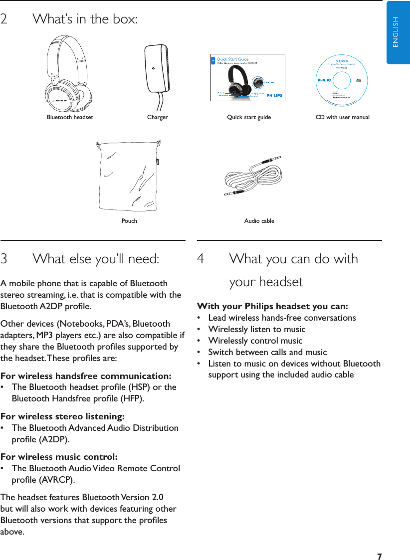 7ENGLISH3      What else you’ll need:A mobile phone that is capable of Bluetooth stereo streaming, i.e. that is compatible with the Bluetooth A2DP proﬁle.Other devices (Notebooks, PDA’s, Bluetooth adapters, MP3 players etc.) are also compatible if they share the Bluetooth proﬁles supported by the headset. These proﬁles are:Forwirelesshandsfreecommunication:•  The Bluetooth headset proﬁle (HSP) or the Bluetooth Handsfree proﬁle (HFP).Forwirelessstereolistening:•  The Bluetooth Advanced Audio Distribution proﬁle (A2DP).Forwirelessmusiccontrol:•  The Bluetooth Audio Video Remote Control proﬁle (AVRCP).The headset features Bluetooth Version 2.0 but will also work with devices featuring other Bluetooth versions that support the proﬁles above.4      What you can do with              your headsetWithyourPhilipsheadsetyoucan:•  Lead wireless hands-free conversations•  Wirelessly listen to music•  Wirelessly control music•  Switch between calls and music•  Listen to music on devices without Bluetooth support using the included audio cable2      What’s in the box:ChargerSHB9000CD with user manualBluetooth headsetAudio cablePouchQuick start guide