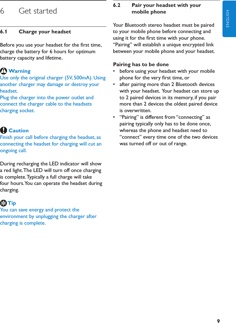 9ENGLISH6      Get started6.1  ChargeyourheadsetBefore you use your headset for the ﬁrst time, charge the battery for 6 hours for optimum battery capacity and lifetime.WarningUse only the original charger (5V, 500mA). Using another charger may damage or destroy your headset.Plug the charger into the power outlet and connect the charger cable to the headsets charging socket. CautionFinish your call before charging the headset, as connecting the headset for charging will cut an ongoing call.During recharging the LED indicator will show a red light. The LED will turn off once charging is complete. Typically a full charge will take four hours. You can operate the headset during charging.TipYou can save energy and protect the environment by unplugging the charger after charging is complete.6.2  PairyourheadsetwithyourmobilephoneYour Bluetooth stereo headset must be paired to your mobile phone before connecting and using it for the ﬁrst time with your phone. “Pairing” will establish a unique encrypted link between your mobile phone and your headset.Pairinghastobedone•  before using your headset with your mobile phone for the very ﬁrst time, or•  after pairing more than 2 Bluetooth devices with your headset.  Your headset can store up to 2 paired devices in its memory, if you pair more than 2 devices the oldest paired device is overwritten.•  “Pairing” is different from “connecting” as pairing typically only has to be done once, whereas the phone and headset need to “connect” every time one of the two devices was turned off or out of range.