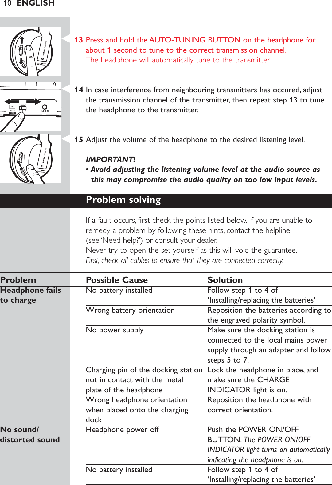 10 ENGLISH13 Press and hold the AUTO-TUNING BUTTON on the headphone forabout 1 second to tune to the correct transmission channel.The headphone will automatically tune to the transmitter.14 In case interference from neighbouring transmitters has occured, adjustthe transmission channel of the transmitter, then repeat step 13 to tunethe headphone to the transmitter.15 Adjust the volume of the headphone to the desired listening level.IMPORTANT! • Avoid adjusting the listening volume level at the audio source asthis may compromise the audio quality on too low input levels.Problem solvingIf a fault occurs, first check the points listed below. If you are unable toremedy a problem by following these hints, contact the helpline (see ‘Need help?’) or consult your dealer.Never try to open the set yourself as this will void the guarantee.First, check all cables to ensure that they are connected correctly.Problem Possible Cause SolutionHeadphone fails  No battery installed Follow step 1 to 4 of to charge ‘Installing/replacing the batteries’ Wrong battery orientation Reposition the batteries according tothe engraved polarity symbol.No power supply Make sure the docking station isconnected to the local mains powersupply through an adapter and followsteps 5 to 7.Charging pin of the docking station  Lock the headphone in place, and not in contact with the metal  make sure the CHARGEplate of the headphone INDICATOR light is on.Wrong headphone orientation  Reposition the headphone with when placed onto the charging  correct orientation.dockNo sound/  Headphone power off Push the POWER ON/OFF distorted sound BUTTON. The POWER ON/OFFINDICATOR light turns on automaticallyindicating the headphone is on.No battery installed Follow step 1 to 4 of‘Installing/replacing the batteries’ 