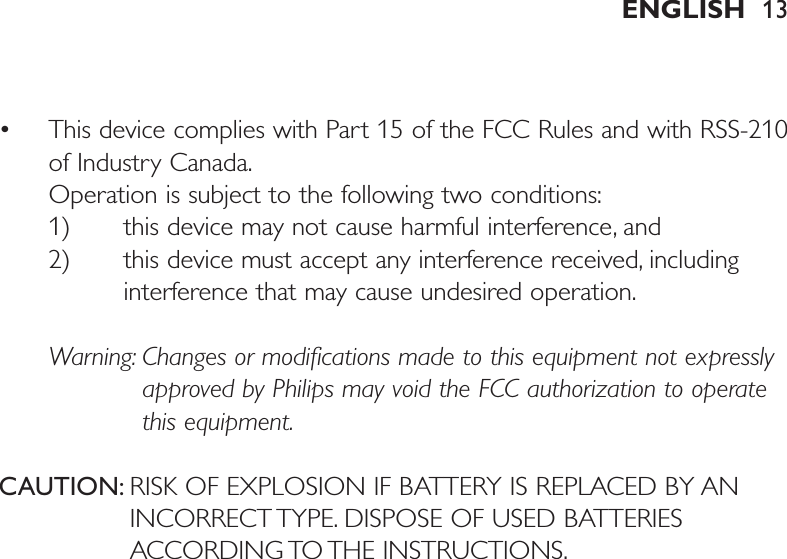 • This device complies with Part 15 of the FCC Rules and with RSS-210of Industry Canada.Operation is subject to the following two conditions:1) this device may not cause harmful interference, and 2) this device must accept any interference received, includinginterference that may cause undesired operation.Warning: Changes or modifications made to this equipment not expresslyapproved by Philips may void the FCC authorization to operatethis equipment.CAUTION: RISK OF EXPLOSION IF BATTERY IS REPLACED BY ANINCORRECT TYPE. DISPOSE OF USED BATTERIESACCORDING TO THE INSTRUCTIONS.ENGLISH 13