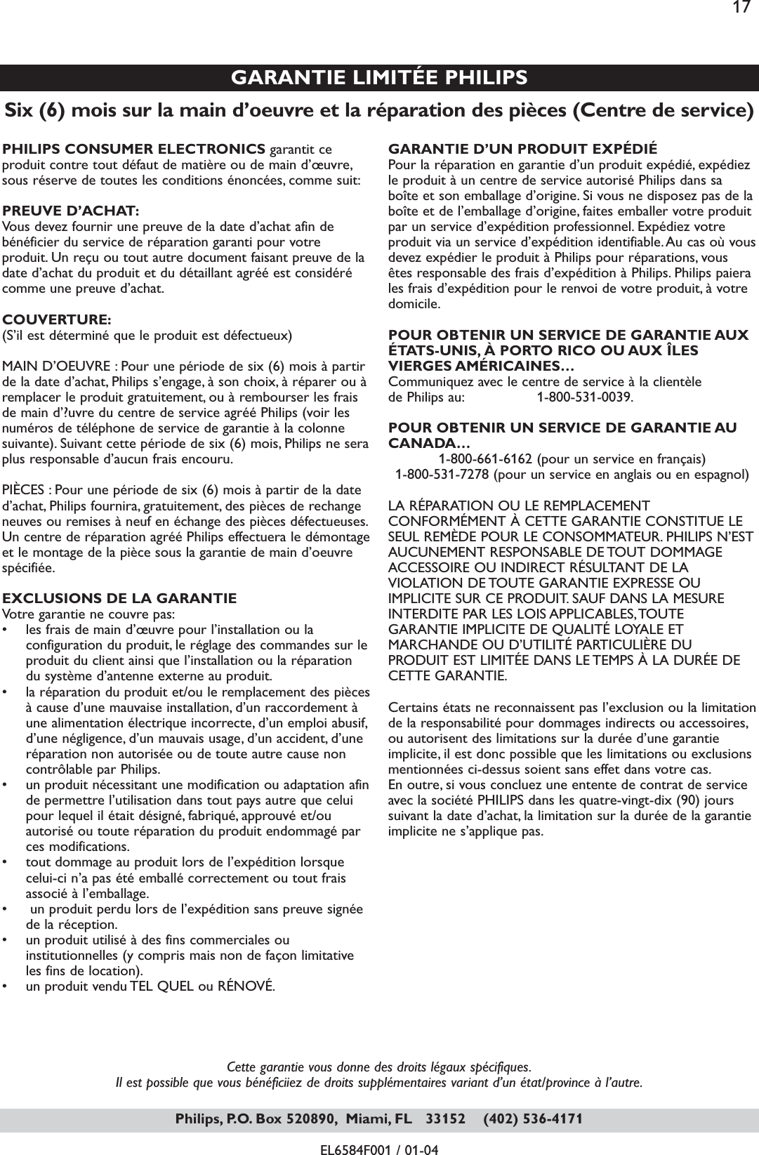 Cette garantie vous donne des droits légaux spécifiques.Il est possible que vous bénéficiiez de droits supplémentaires variant d’un état/province à l’autre.EL6584F001 / 01-04Six (6) mois sur la main d’oeuvre et la réparation des pièces (Centre de service)GARANTIE LIMITÉE PHILIPSPHILIPS CONSUMER ELECTRONICS garantit ceproduit contre tout défaut de matière ou de main d’œuvre,sous réserve de toutes les conditions énoncées, comme suit:PREUVE D’ACHAT:Vous devez fournir une preuve de la date d’achat afin debénéficier du service de réparation garanti pour votreproduit. Un reçu ou tout autre document faisant preuve de ladate d’achat du produit et du détaillant agréé est considérécomme une preuve d’achat.COUVERTURE:(S’il est déterminé que le produit est défectueux)MAIN D’OEUVRE : Pour une période de six (6) mois à partirde la date d’achat, Philips s’engage, à son choix, à réparer ou àremplacer le produit gratuitement, ou à rembourser les fraisde main d’?uvre du centre de service agréé Philips (voir lesnuméros de téléphone de service de garantie à la colonnesuivante). Suivant cette période de six (6) mois, Philips ne seraplus responsable d’aucun frais encouru.PIÈCES : Pour une période de six (6) mois à partir de la dated’achat, Philips fournira, gratuitement, des pièces de rechangeneuves ou remises à neuf en échange des pièces défectueuses.Un centre de réparation agréé Philips effectuera le démontageet le montage de la pièce sous la garantie de main d’oeuvrespécifiée.EXCLUSIONS DE LA GARANTIE Votre garantie ne couvre pas:• les frais de main d’œuvre pour l’installation ou laconfiguration du produit, le réglage des commandes sur leproduit du client ainsi que l’installation ou la réparationdu système d’antenne externe au produit.• la réparation du produit et/ou le remplacement des piècesà cause d’une mauvaise installation, d’un raccordement àune alimentation électrique incorrecte, d’un emploi abusif,d’une négligence, d’un mauvais usage, d’un accident, d’uneréparation non autorisée ou de toute autre cause noncontrôlable par Philips.• un produit nécessitant une modification ou adaptation afinde permettre l’utilisation dans tout pays autre que celuipour lequel il était désigné, fabriqué, approuvé et/ouautorisé ou toute réparation du produit endommagé parces modifications.• tout dommage au produit lors de l’expédition lorsquecelui-ci n’a pas été emballé correctement ou tout fraisassocié à l’emballage.• un produit perdu lors de l’expédition sans preuve signéede la réception.• un produit utilisé à des fins commerciales ouinstitutionnelles (y compris mais non de façon limitativeles fins de location).• un produit vendu TEL QUEL ou RÉNOVÉ.GARANTIE D’UN PRODUIT EXPÉDIÉ Pour la réparation en garantie d’un produit expédié, expédiezle produit à un centre de service autorisé Philips dans saboîte et son emballage d’origine. Si vous ne disposez pas de laboîte et de l’emballage d’origine, faites emballer votre produitpar un service d’expédition professionnel. Expédiez votreproduit via un service d’expédition identifiable.Au cas où vousdevez expédier le produit à Philips pour réparations, vousêtes responsable des frais d’expédition à Philips. Philips paierales frais d’expédition pour le renvoi de votre produit, à votredomicile.POUR OBTENIR UN SERVICE DE GARANTIE AUXÉTATS-UNIS, À PORTO RICO OU AUX ÎLESVIERGES AMÉRICAINES…Communiquez avec le centre de service à la clientèlede Philips au: 1-800-531-0039.POUR OBTENIR UN SERVICE DE GARANTIE AUCANADA…1-800-661-6162 (pour un service en français)1-800-531-7278 (pour un service en anglais ou en espagnol)LA RÉPARATION OU LE REMPLACEMENTCONFORMÉMENT À CETTE GARANTIE CONSTITUE LESEUL REMÈDE POUR LE CONSOMMATEUR. PHILIPS N’ESTAUCUNEMENT RESPONSABLE DE TOUT DOMMAGEACCESSOIRE OU INDIRECT RÉSULTANT DE LAVIOLATION DE TOUTE GARANTIE EXPRESSE OUIMPLICITE SUR CE PRODUIT. SAUF DANS LA MESUREINTERDITE PAR LES LOIS APPLICABLES,TOUTEGARANTIE IMPLICITE DE QUALITÉ LOYALE ETMARCHANDE OU D’UTILITÉ PARTICULIÈRE DUPRODUIT EST LIMITÉE DANS LE TEMPS À LA DURÉE DECETTE GARANTIE.Certains états ne reconnaissent pas l’exclusion ou la limitationde la responsabilité pour dommages indirects ou accessoires,ou autorisent des limitations sur la durée d’une garantieimplicite, il est donc possible que les limitations ou exclusionsmentionnées ci-dessus soient sans effet dans votre cas.En outre, si vous concluez une entente de contrat de serviceavec la société PHILIPS dans les quatre-vingt-dix (90) jourssuivant la date d’achat, la limitation sur la durée de la garantieimplicite ne s’applique pas.Philips, P.O. Box 520890, Miami, FL   33152    (402) 536-417117