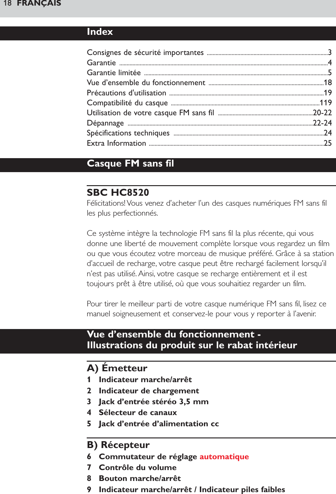 18 FRANÇAISIndexConsignes de sécurité importantes ...................................................................................3Garantie ...............................................................................................................................................4Garantie limitée ..............................................................................................................................5Vue d’ensemble du fonctionnement ...............................................................................18Précautions d&apos;utilisation ..........................................................................................................19Compatibilité du casque ......................................................................................................119Utilisation de votre casque FM sans fil  .................................................................20-22Dépannage ...............................................................................................................................22-24Spécifications techniques  .......................................................................................................24Extra Information ........................................................................................................................25Casque FM sans filSBC HC8520Félicitations! Vous venez d’acheter l’un des casques numériques FM sans filles plus perfectionnés.Ce système intègre la technologie FM sans fil la plus récente, qui vousdonne une liberté de mouvement complète lorsque vous regardez un filmou que vous écoutez votre morceau de musique préféré. Grâce à sa stationd’accueil de recharge, votre casque peut être rechargé facilement lorsqu’iln’est pas utilisé. Ainsi, votre casque se recharge entièrement et il esttoujours prêt à être utilisé, où que vous souhaitiez regarder un film.Pour tirer le meilleur parti de votre casque numérique FM sans fil, lisez cemanuel soigneusement et conservez-le pour vous y reporter à l’avenir.Vue d’ensemble du fonctionnement - Illustrations du produit sur le rabat intérieurA) Émetteur1 Indicateur marche/arrêt2 Indicateur de chargement3 Jack d’entrée stéréo 3,5 mm4 Sélecteur de canaux5 Jack d’entrée d’alimentation ccB) Récepteur6 Commutateur de réglage automatique7 Contrôle du volume8 Bouton marche/arrêt9 Indicateur marche/arrêt / Indicateur piles faibles