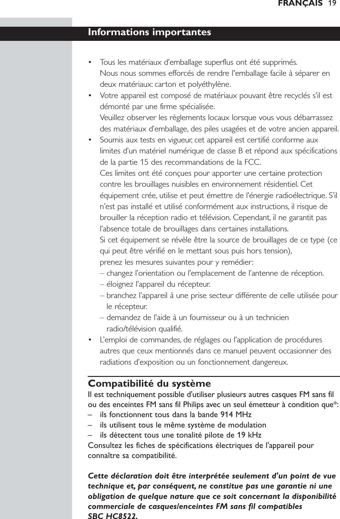 FRANÇAIS 19Informations importantes• Tous les matériaux d’emballage superflus ont été supprimés.Nous nous sommes efforcés de rendre l&apos;emballage facile à séparer endeux matériaux: carton et polyéthylène.• Votre appareil est composé de matériaux pouvant être recyclés s’il estdémonté par une firme spécialisée.Veuillez observer les règlements locaux lorsque vous vous débarrassezdes matériaux d’emballage, des piles usagées et de votre ancien appareil.• Soumis aux tests en vigueur, cet appareil est certifié conforme auxlimites d’un matériel numérique de classe B et répond aux spécificationsde la partie 15 des recommandations de la FCC.Ces limites ont été conçues pour apporter une certaine protectioncontre les brouillages nuisibles en environnement résidentiel. Cetéquipement crée, utilise et peut émettre de l’énergie radioélectrique. S’iln’est pas installé et utilisé conformément aux instructions, il risque debrouiller la réception radio et télévision. Cependant, il ne garantit pasl’absence totale de brouillages dans certaines installations.Si cet équipement se révèle être la source de brouillages de ce type (cequi peut être vérifié en le mettant sous puis hors tension),prenez les mesures suivantes pour y remédier:– changez l’orientation ou l’emplacement de l’antenne de réception.– éloignez l’appareil du récepteur.– branchez l’appareil à une prise secteur différente de celle utilisée pourle récepteur.– demandez de l’aide à un fournisseur ou à un technicienradio/télévision qualifié.• L’emploi de commandes, de réglages ou l’application de procéduresautres que ceux mentionnés dans ce manuel peuvent occasionner desradiations d’exposition ou un fonctionnement dangereux.Compatibilité du systèmeIl est techniquement possible d&apos;utiliser plusieurs autres casques FM sans filou des enceintes FM sans fil Philips avec un seul émetteur à condition que*:– ils fonctionnent tous dans la bande 914 MHz– ils utilisent tous le même système de modulation– ils détectent tous une tonalité pilote de 19 kHzConsultez les fiches de spécifications électriques de l&apos;appareil pourconnaître sa compatibilité.Cette déclaration doit être interprétée seulement d&apos;un point de vuetechnique et, par conséquent, ne constitue pas une garantie ni uneobligation de quelque nature que ce soit concernant la disponibilitécommerciale de casques/enceintes FM sans fil compatibles SBC HC8522.