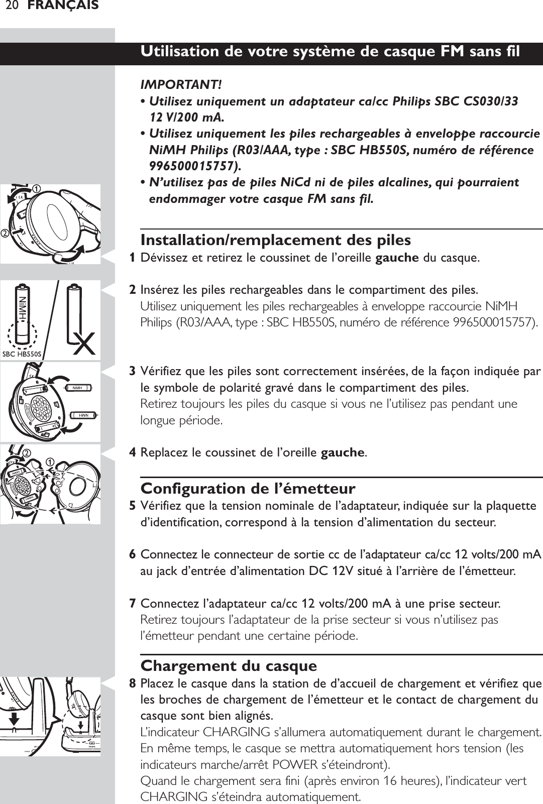 20 FRANÇAISUtilisation de votre système de casque FM sans fil IMPORTANT! • Utilisez uniquement un adaptateur ca/cc Philips SBC CS030/33 12 V/200 mA.• Utilisez uniquement les piles rechargeables à enveloppe raccourcieNiMH Philips (R03/AAA, type : SBC HB550S, numéro de référence996500015757).• N’utilisez pas de piles NiCd ni de piles alcalines, qui pourraientendommager votre casque FM sans fil.Installation/remplacement des piles1Dévissez et retirez le coussinet de l’oreille gauche du casque.2Insérez les piles rechargeables dans le compartiment des piles.Utilisez uniquement les piles rechargeables à enveloppe raccourcie NiMHPhilips (R03/AAA, type : SBC HB550S, numéro de référence 996500015757).3Vérifiez que les piles sont correctement insérées, de la façon indiquée parle symbole de polarité gravé dans le compartiment des piles.Retirez toujours les piles du casque si vous ne l’utilisez pas pendant unelongue période.4Replacez le coussinet de l’oreille gauche.Configuration de l’émetteur5Vérifiez que la tension nominale de l’adaptateur, indiquée sur la plaquetted’identification, correspond à la tension d’alimentation du secteur.6Connectez le connecteur de sortie cc de l’adaptateur ca/cc 12 volts/200 mAau jack d’entrée d’alimentation DC 12V situé à l’arrière de l’émetteur.7Connectez l’adaptateur ca/cc 12 volts/200 mA à une prise secteur.Retirez toujours l’adaptateur de la prise secteur si vous n’utilisez pasl’émetteur pendant une certaine période.Chargement du casque8Placez le casque dans la station de d’accueil de chargement et vérifiez queles broches de chargement de l’émetteur et le contact de chargement ducasque sont bien alignés.L’indicateur CHARGING s’allumera automatiquement durant le chargement.En même temps, le casque se mettra automatiquement hors tension (lesindicateurs marche/arrêt POWER s’éteindront).Quand le chargement sera fini (après environ 16 heures), l’indicateur vertCHARGING s’éteindra automatiquement.