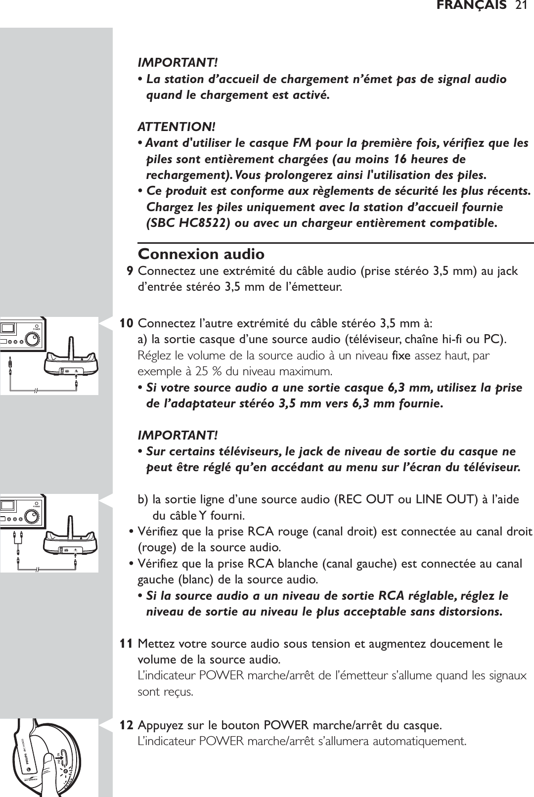 IMPORTANT! • La station d’accueil de chargement n’émet pas de signal audioquand le chargement est activé.ATTENTION!• Avant d&apos;utiliser le casque FM pour la première fois, vérifiez que lespiles sont entièrement chargées (au moins 16 heures derechargement).Vous prolongerez ainsi l&apos;utilisation des piles.• Ce produit est conforme aux règlements de sécurité les plus récents.Chargez les piles uniquement avec la station d’accueil fournie(SBC HC8522) ou avec un chargeur entièrement compatible.Connexion audio9Connectez une extrémité du câble audio (prise stéréo 3,5 mm) au jackd’entrée stéréo 3,5 mm de l’émetteur.10 Connectez l’autre extrémité du câble stéréo 3,5 mm à:a) la sortie casque d’une source audio (téléviseur, chaîne hi-fi ou PC).Réglez le volume de la source audio à un niveau fixe assez haut, parexemple à 25 % du niveau maximum.• Si votre source audio a une sortie casque 6,3 mm, utilisez la prisede l’adaptateur stéréo 3,5 mm vers 6,3 mm fournie.IMPORTANT! • Sur certains téléviseurs, le jack de niveau de sortie du casque nepeut être réglé qu’en accédant au menu sur l’écran du téléviseur.b) la sortie ligne d’une source audio (REC OUT ou LINE OUT) à l’aidedu câble Y fourni.•Vérifiez que la prise RCA rouge (canal droit) est connectée au canal droit(rouge) de la source audio.•Vérifiez que la prise RCA blanche (canal gauche) est connectée au canalgauche (blanc) de la source audio.• Si la source audio a un niveau de sortie RCA réglable, réglez leniveau de sortie au niveau le plus acceptable sans distorsions.11 Mettez votre source audio sous tension et augmentez doucement levolume de la source audio.L’indicateur POWER marche/arrêt de l’émetteur s’allume quand les signauxsont reçus.12 Appuyez sur le bouton POWER marche/arrêt du casque.L’indicateur POWER marche/arrêt s’allumera automatiquement.FRANÇAIS 21