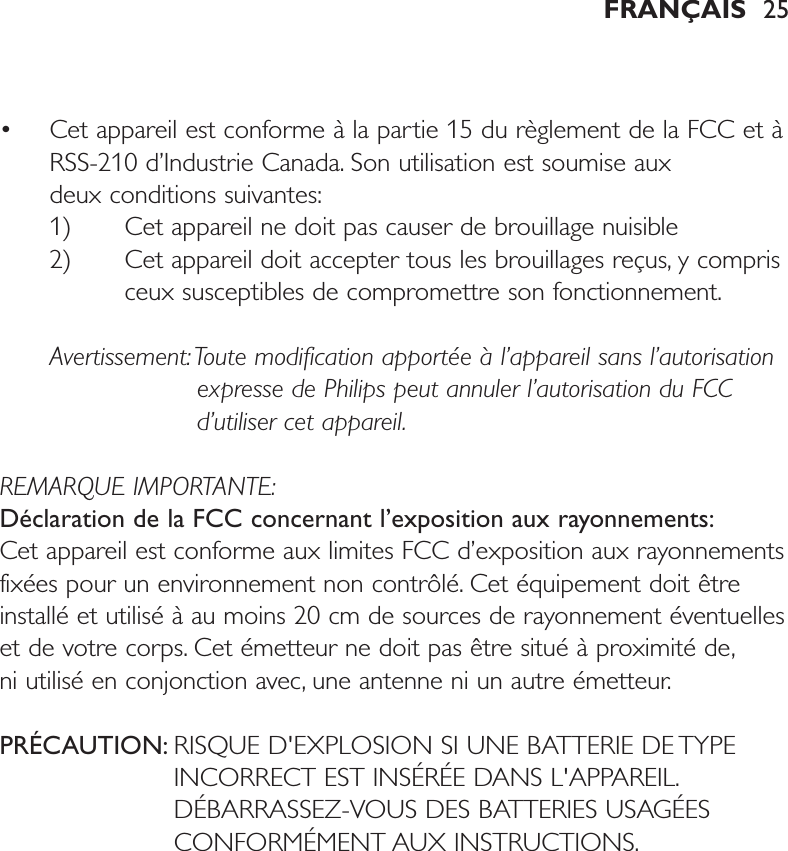 • Cet appareil est conforme à la partie 15 du règlement de la FCC et àRSS-210 d’Industrie Canada. Son utilisation est soumise aux deux conditions suivantes:1) Cet appareil ne doit pas causer de brouillage nuisible 2) Cet appareil doit accepter tous les brouillages reçus, y comprisceux susceptibles de compromettre son fonctionnement.Avertissement:Toute modification apportée à l’appareil sans l’autorisationexpresse de Philips peut annuler l’autorisation du FCCd’utiliser cet appareil.REMARQUE IMPORTANTE:Déclaration de la FCC concernant l’exposition aux rayonnements:Cet appareil est conforme aux limites FCC d’exposition aux rayonnementsfixées pour un environnement non contrôlé. Cet équipement doit êtreinstallé et utilisé à au moins 20 cm de sources de rayonnement éventuelleset de votre corps. Cet émetteur ne doit pas être situé à proximité de,ni utilisé en conjonction avec, une antenne ni un autre émetteur.PRÉCAUTION: RISQUE D&apos;EXPLOSION SI UNE BATTERIE DE TYPEINCORRECT EST INSÉRÉE DANS L&apos;APPAREIL.DÉBARRASSEZ-VOUS DES BATTERIES USAGÉESCONFORMÉMENT AUX INSTRUCTIONS.FRANÇAIS 25