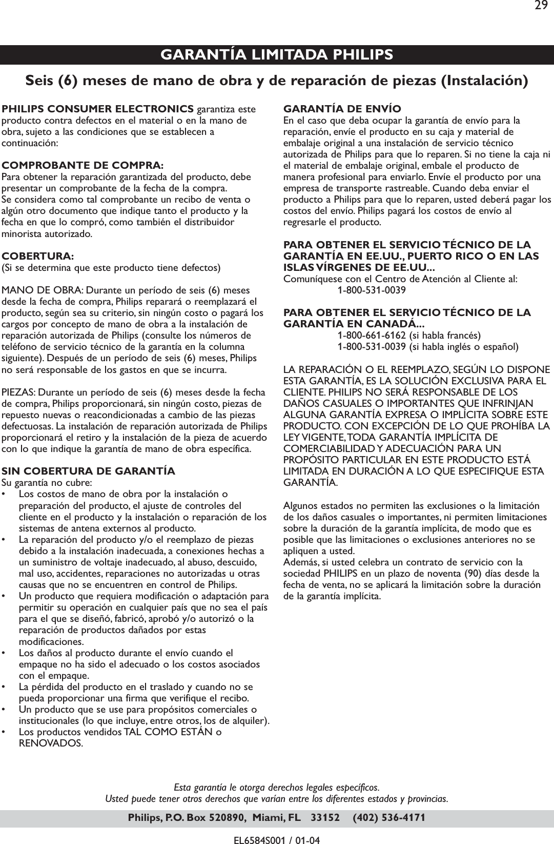 Esta garantía le otorga derechos legales específicos.Usted puede tener otros derechos que varían entre los diferentes estados y provincias.EL6584S001 / 01-04Seis (6) meses de mano de obra y de reparación de piezas (Instalación)GARANTÍA LIMITADA PHILIPSPHILIPS CONSUMER ELECTRONICS garantiza esteproducto contra defectos en el material o en la mano deobra, sujeto a las condiciones que se establecen acontinuación:COMPROBANTE DE COMPRA:Para obtener la reparación garantizada del producto, debepresentar un comprobante de la fecha de la compra.Se considera como tal comprobante un recibo de venta oalgún otro documento que indique tanto el producto y lafecha en que lo compró, como también el distribuidorminorista autorizado.COBERTURA:(Si se determina que este producto tiene defectos)MANO DE OBRA: Durante un período de seis (6) mesesdesde la fecha de compra, Philips reparará o reemplazará elproducto, según sea su criterio, sin ningún costo o pagará loscargos por concepto de mano de obra a la instalación dereparación autorizada de Philips (consulte los números deteléfono de servicio técnico de la garantía en la columnasiguiente). Después de un período de seis (6) meses, Philipsno será responsable de los gastos en que se incurra.PIEZAS: Durante un período de seis (6) meses desde la fechade compra, Philips proporcionará, sin ningún costo, piezas derepuesto nuevas o reacondicionadas a cambio de las piezasdefectuosas. La instalación de reparación autorizada de Philipsproporcionará el retiro y la instalación de la pieza de acuerdocon lo que indique la garantía de mano de obra específica.SIN COBERTURA DE GARANTÍASu garantía no cubre:• Los costos de mano de obra por la instalación opreparación del producto, el ajuste de controles delcliente en el producto y la instalación o reparación de lossistemas de antena externos al producto.• La reparación del producto y/o el reemplazo de piezasdebido a la instalación inadecuada, a conexiones hechas aun suministro de voltaje inadecuado, al abuso, descuido,mal uso, accidentes, reparaciones no autorizadas u otrascausas que no se encuentren en control de Philips.• Un producto que requiera modificación o adaptación parapermitir su operación en cualquier país que no sea el paíspara el que se diseñó, fabricó, aprobó y/o autorizó o lareparación de productos dañados por estasmodificaciones.• Los daños al producto durante el envío cuando elempaque no ha sido el adecuado o los costos asociadoscon el empaque.• La pérdida del producto en el traslado y cuando no sepueda proporcionar una firma que verifique el recibo.• Un producto que se use para propósitos comerciales oinstitucionales (lo que incluye, entre otros, los de alquiler).• Los productos vendidos TAL COMO ESTÁN oRENOVADOS.GARANTÍA DE ENVÍO En el caso que deba ocupar la garantía de envío para lareparación, envíe el producto en su caja y material deembalaje original a una instalación de servicio técnicoautorizada de Philips para que lo reparen. Si no tiene la caja niel material de embalaje original, embale el producto demanera profesional para enviarlo. Envíe el producto por unaempresa de transporte rastreable. Cuando deba enviar elproducto a Philips para que lo reparen, usted deberá pagar loscostos del envío. Philips pagará los costos de envío alregresarle el producto.PARA OBTENER EL SERVICIO TÉCNICO DE LAGARANTÍA EN EE.UU., PUERTO RICO O EN LASISLAS VÍRGENES DE EE.UU...Comuníquese con el Centro de Atención al Cliente al:1-800-531-0039PARA OBTENER EL SERVICIO TÉCNICO DE LAGARANTÍA EN CANADÁ...1-800-661-6162 (si habla francés) 1-800-531-0039 (si habla inglés o español)LA REPARACIÓN O EL REEMPLAZO, SEGÚN LO DISPONEESTA GARANTÍA, ES LA SOLUCIÓN EXCLUSIVA PARA ELCLIENTE. PHILIPS NO SERÁ RESPONSABLE DE LOSDAÑOS CASUALES O IMPORTANTES QUE INFRINJANALGUNA GARANTÍA EXPRESA O IMPLÍCITA SOBRE ESTEPRODUCTO. CON EXCEPCIÓN DE LO QUE PROHÍBA LALEY VIGENTE,TODA GARANTÍA IMPLÍCITA DECOMERCIABILIDAD Y ADECUACIÓN PARA UNPROPÓSITO PARTICULAR EN ESTE PRODUCTO ESTÁLIMITADA EN DURACIÓN A LO QUE ESPECIFIQUE ESTAGARANTÍA.Algunos estados no permiten las exclusiones o la limitaciónde los daños casuales o importantes, ni permiten limitacionessobre la duración de la garantía implícita, de modo que esposible que las limitaciones o exclusiones anteriores no seapliquen a usted.Además, si usted celebra un contrato de servicio con lasociedad PHILIPS en un plazo de noventa (90) días desde lafecha de venta, no se aplicará la limitación sobre la duraciónde la garantía implícita.Philips, P.O. Box 520890, Miami, FL   33152    (402) 536-417129