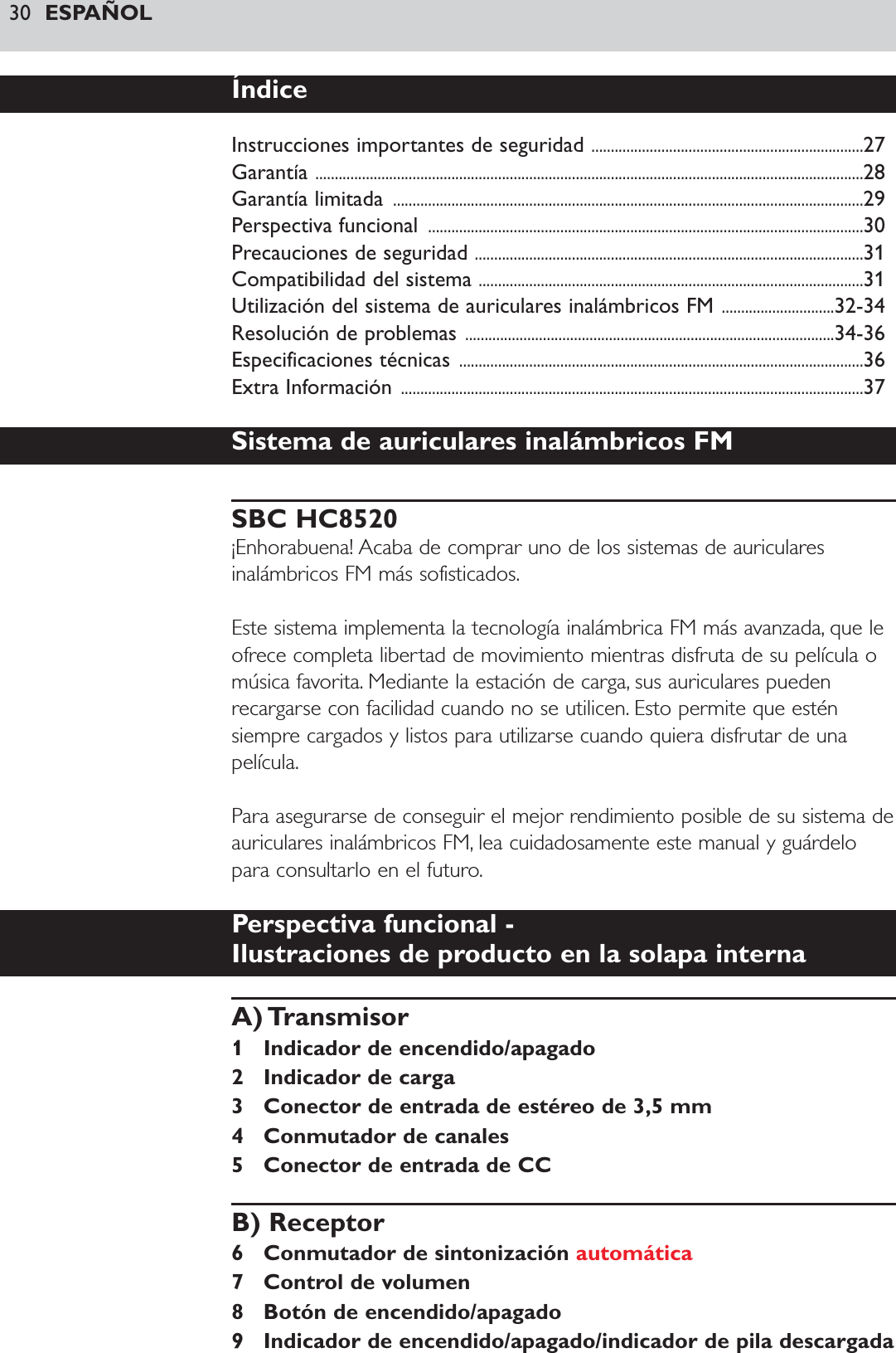 30 ESPAÑOLÍndiceInstrucciones importantes de seguridad ......................................................................27Garantía .............................................................................................................................................28Garantía limitada  .........................................................................................................................29Perspectiva funcional  ................................................................................................................30Precauciones de seguridad ....................................................................................................31Compatibilidad del sistema ...................................................................................................31Utilización del sistema de auriculares inalámbricos FM .............................32-34Resolución de problemas ...............................................................................................34-36Especificaciones técnicas ........................................................................................................36Extra Información .......................................................................................................................37Sistema de auriculares inalámbricos FMSBC HC8520¡Enhorabuena! Acaba de comprar uno de los sistemas de auricularesinalámbricos FM más sofisticados.Este sistema implementa la tecnología inalámbrica FM más avanzada, que leofrece completa libertad de movimiento mientras disfruta de su película omúsica favorita. Mediante la estación de carga, sus auriculares puedenrecargarse con facilidad cuando no se utilicen. Esto permite que esténsiempre cargados y listos para utilizarse cuando quiera disfrutar de unapelícula.Para asegurarse de conseguir el mejor rendimiento posible de su sistema deauriculares inalámbricos FM, lea cuidadosamente este manual y guárdelopara consultarlo en el futuro.Perspectiva funcional - Ilustraciones de producto en la solapa internaA) Transmisor1 Indicador de encendido/apagado2 Indicador de carga3 Conector de entrada de estéreo de 3,5 mm4 Conmutador de canales5 Conector de entrada de CCB) Receptor6 Conmutador de sintonización automática7 Control de volumen8 Botón de encendido/apagado9 Indicador de encendido/apagado/indicador de pila descargada