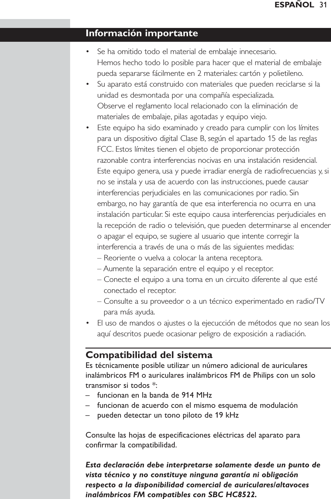 ESPAÑOL 31Información importante• Se ha omitido todo el material de embalaje innecesario.Hemos hecho todo lo posible para hacer que el material de embalajepueda separarse fácilmente en 2 materiales: cartón y polietileno.• Su aparato está construido con materiales que pueden reciclarse si launidad es desmontada por una compañía especializada.Observe el reglamento local relacionado con la eliminación demateriales de embalaje, pilas agotadas y equipo viejo.• Este equipo ha sido examinado y creado para cumplir con los límitespara un dispositivo digital Clase B, según el apartado 15 de las reglasFCC. Estos límites tienen el objeto de proporcionar protecciónrazonable contra interferencias nocivas en una instalación residencial.Este equipo genera, usa y puede irradiar energía de radiofrecuencias y, sino se instala y usa de acuerdo con las instrucciones, puede causarinterferencias perjudiciales en las comunicaciones por radio. Sinembargo, no hay garantía de que esa interferencia no ocurra en unainstalación particular. Si este equipo causa interferencias perjudiciales enla recepción de radio o televisión, que pueden determinarse al encendero apagar el equipo, se sugiere al usuario que intente corregir lainterferencia a través de una o más de las siguientes medidas:– Reoriente o vuelva a colocar la antena receptora.– Aumente la separación entre el equipo y el receptor.– Conecte el equipo a una toma en un circuito diferente al que estéconectado el receptor.– Consulte a su proveedor o a un técnico experimentado en radio/TVpara más ayuda.• El uso de mandos o ajustes o la ejecucción de métodos que no sean losaquí descritos puede ocasionar peligro de exposición a radiación.Compatibilidad del sistemaEs técnicamente posible utilizar un número adicional de auricularesinalámbricos FM o auriculares inalámbricos FM de Philips con un solotransmisor si todos *:– funcionan en la banda de 914 MHz– funcionan de acuerdo con el mismo esquema de modulación– pueden detectar un tono piloto de 19 kHzConsulte las hojas de especificaciones eléctricas del aparato paraconfirmar la compatibilidad.Esta declaración debe interpretarse solamente desde un punto devista técnico y no constituye ninguna garantía ni obligaciónrespecto a la disponibilidad comercial de auriculares/altavocesinalámbricos FM compatibles con SBC HC8522.