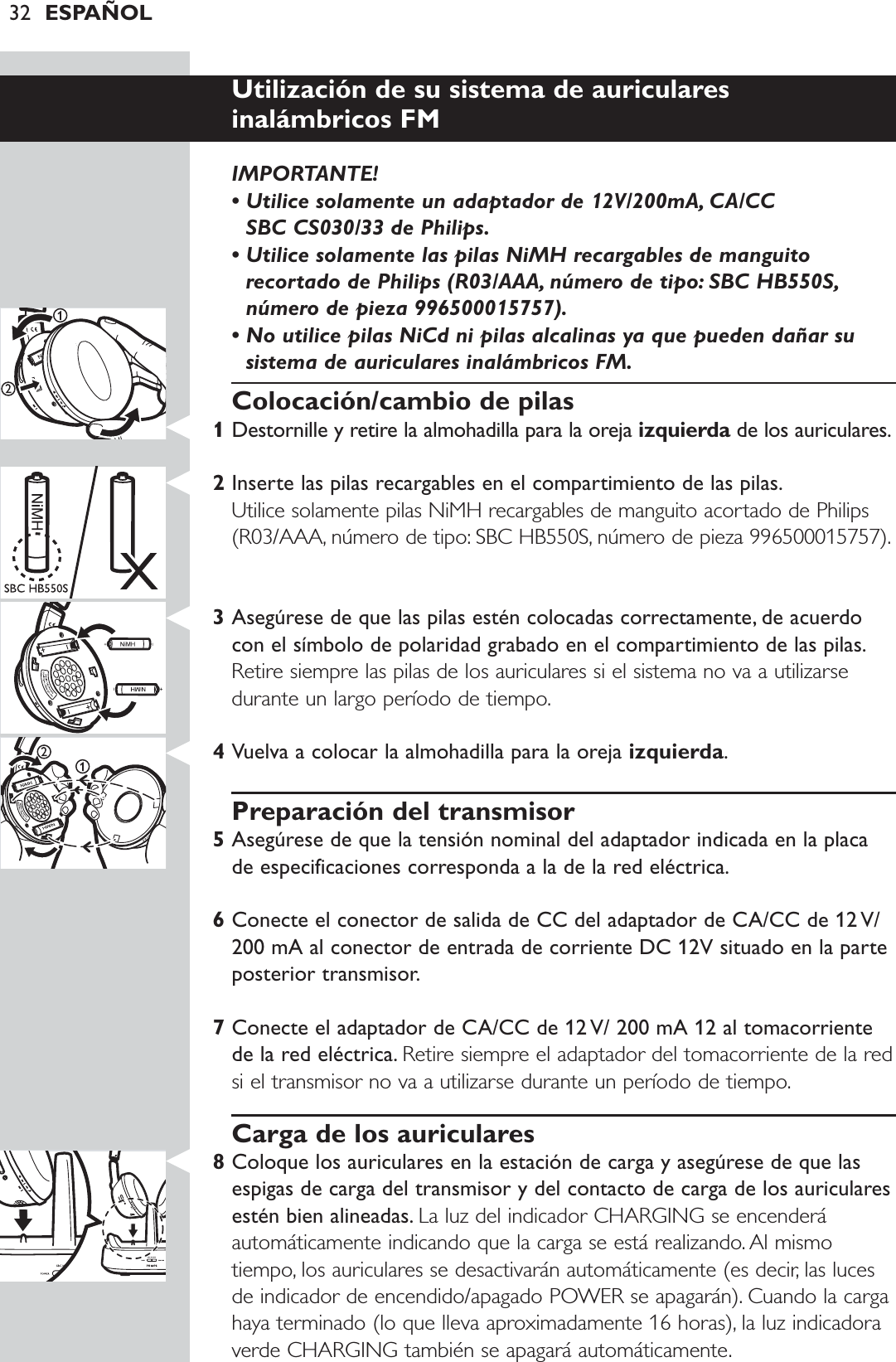 32 ESPAÑOLUtilización de su sistema de auriculares inalámbricos FMIMPORTANTE! • Utilice solamente un adaptador de 12V/200mA, CA/CC SBC CS030/33 de Philips.• Utilice solamente las pilas NiMH recargables de manguitorecortado de Philips (R03/AAA, número de tipo: SBC HB550S,número de pieza 996500015757).• No utilice pilas NiCd ni pilas alcalinas ya que pueden dañar susistema de auriculares inalámbricos FM.Colocación/cambio de pilas1Destornille y retire la almohadilla para la oreja izquierda de los auriculares.2Inserte las pilas recargables en el compartimiento de las pilas.Utilice solamente pilas NiMH recargables de manguito acortado de Philips(R03/AAA, número de tipo: SBC HB550S, número de pieza 996500015757).3Asegúrese de que las pilas estén colocadas correctamente, de acuerdocon el símbolo de polaridad grabado en el compartimiento de las pilas.Retire siempre las pilas de los auriculares si el sistema no va a utilizarsedurante un largo período de tiempo.4Vuelva a colocar la almohadilla para la oreja izquierda.Preparación del transmisor5Asegúrese de que la tensión nominal del adaptador indicada en la placade especificaciones corresponda a la de la red eléctrica.6Conecte el conector de salida de CC del adaptador de CA/CC de 12 V/200 mA al conector de entrada de corriente DC 12V situado en la parteposterior transmisor.7Conecte el adaptador de CA/CC de 12 V/ 200 mA 12 al tomacorrientede la red eléctrica. Retire siempre el adaptador del tomacorriente de la redsi el transmisor no va a utilizarse durante un período de tiempo.Carga de los auriculares8Coloque los auriculares en la estación de carga y asegúrese de que lasespigas de carga del transmisor y del contacto de carga de los auricularesestén bien alineadas. La luz del indicador CHARGING se encenderáautomáticamente indicando que la carga se está realizando. Al mismotiempo, los auriculares se desactivarán automáticamente (es decir, las lucesde indicador de encendido/apagado POWER se apagarán). Cuando la cargahaya terminado (lo que lleva aproximadamente 16 horas), la luz indicadoraverde CHARGING también se apagará automáticamente.