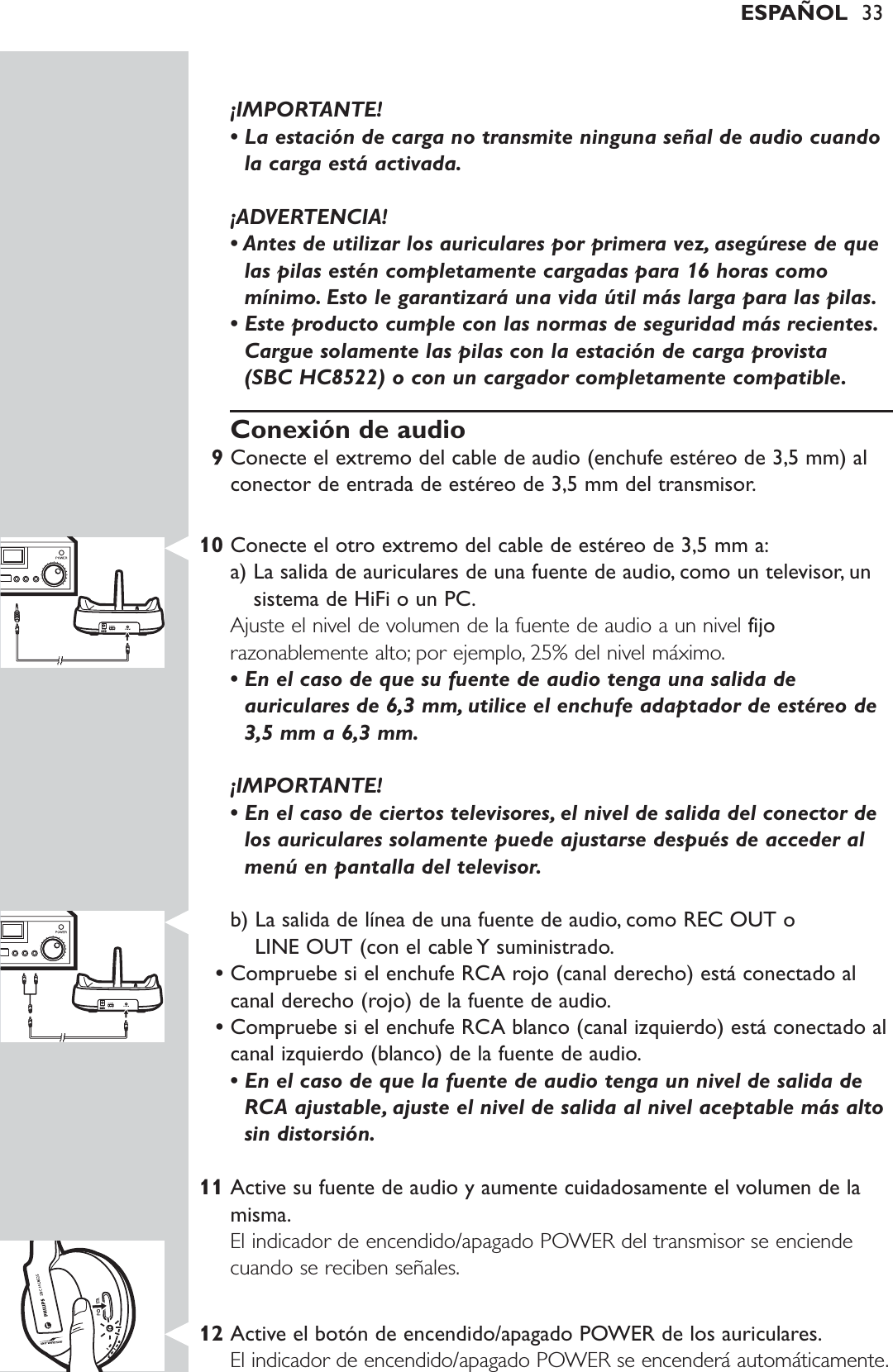 ¡IMPORTANTE! • La estación de carga no transmite ninguna señal de audio cuandola carga está activada.¡ADVERTENCIA! • Antes de utilizar los auriculares por primera vez, asegúrese de quelas pilas estén completamente cargadas para 16 horas comomínimo. Esto le garantizará una vida útil más larga para las pilas.• Este producto cumple con las normas de seguridad más recientes.Cargue solamente las pilas con la estación de carga provista (SBC HC8522) o con un cargador completamente compatible.Conexión de audio9Conecte el extremo del cable de audio (enchufe estéreo de 3,5 mm) alconector de entrada de estéreo de 3,5 mm del transmisor.10 Conecte el otro extremo del cable de estéreo de 3,5 mm a:a) La salida de auriculares de una fuente de audio, como un televisor, unsistema de HiFi o un PC.Ajuste el nivel de volumen de la fuente de audio a un nivel fijorazonablemente alto; por ejemplo, 25% del nivel máximo.• En el caso de que su fuente de audio tenga una salida deauriculares de 6,3 mm, utilice el enchufe adaptador de estéreo de3,5 mm a 6,3 mm.¡IMPORTANTE! • En el caso de ciertos televisores, el nivel de salida del conector delos auriculares solamente puede ajustarse después de acceder almenú en pantalla del televisor.b) La salida de línea de una fuente de audio, como REC OUT o LINE OUT (con el cable Y suministrado.•Compruebe si el enchufe RCA rojo (canal derecho) está conectado alcanal derecho (rojo) de la fuente de audio.•Compruebe si el enchufe RCA blanco (canal izquierdo) está conectado alcanal izquierdo (blanco) de la fuente de audio.• En el caso de que la fuente de audio tenga un nivel de salida deRCA ajustable, ajuste el nivel de salida al nivel aceptable más altosin distorsión.11 Active su fuente de audio y aumente cuidadosamente el volumen de lamisma.El indicador de encendido/apagado POWER del transmisor se enciendecuando se reciben señales.12 Active el botón de encendido/apagado POWER de los auriculares.El indicador de encendido/apagado POWER se encenderá automáticamente.ESPAÑOL 33