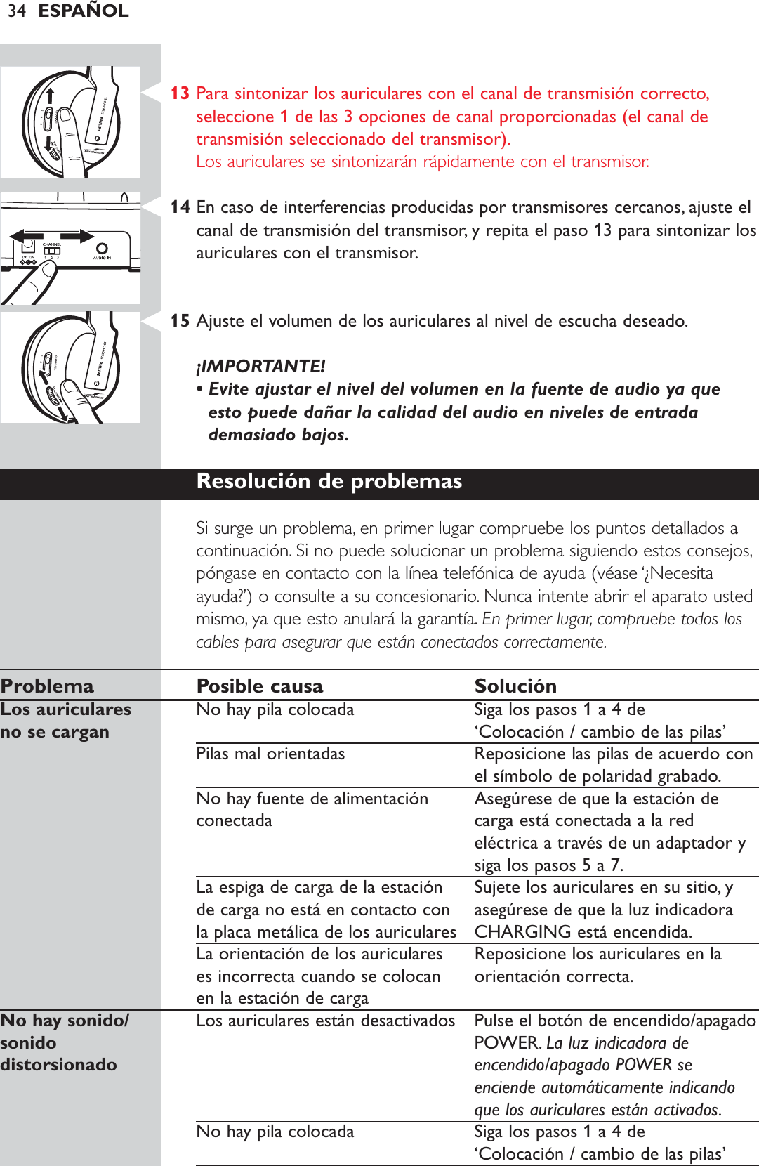 34 ESPAÑOL13 Para sintonizar los auriculares con el canal de transmisión correcto,seleccione 1 de las 3 opciones de canal proporcionadas (el canal detransmisión seleccionado del transmisor).Los auriculares se sintonizarán rápidamente con el transmisor.14 En caso de interferencias producidas por transmisores cercanos, ajuste elcanal de transmisión del transmisor, y repita el paso 13 para sintonizar losauriculares con el transmisor.15 Ajuste el volumen de los auriculares al nivel de escucha deseado.¡IMPORTANTE! • Evite ajustar el nivel del volumen en la fuente de audio ya queesto puede dañar la calidad del audio en niveles de entradademasiado bajos.Resolución de problemasSi surge un problema, en primer lugar compruebe los puntos detallados acontinuación. Si no puede solucionar un problema siguiendo estos consejos,póngase en contacto con la línea telefónica de ayuda (véase ‘¿Necesitaayuda?’) o consulte a su concesionario. Nunca intente abrir el aparato ustedmismo, ya que esto anulará la garantía. En primer lugar, compruebe todos loscables para asegurar que están conectados correctamente.Problema Posible causa SoluciónLos auriculares  No hay pila colocada Siga los pasos 1 a 4 deno se cargan ‘Colocación / cambio de las pilas’Pilas mal orientadas Reposicione las pilas de acuerdo conel símbolo de polaridad grabado.No hay fuente de alimentación  Asegúrese de que la estación de conectada carga está conectada a la redeléctrica a través de un adaptador ysiga los pasos 5 a 7.La espiga de carga de la estación  Sujete los auriculares en su sitio, y de carga no está en contacto con  asegúrese de que la luz indicadora la placa metálica de los auriculares CHARGING está encendida.La orientación de los auriculares  Reposicione los auriculares en la es incorrecta cuando se colocan  orientación correcta.en la estación de cargaNo hay sonido/  Los auriculares están desactivados Pulse el botón de encendido/apagado sonido POWER. La luz indicadora de distorsionado encendido/apagado POWER seenciende automáticamente indicandoque los auriculares están activados.No hay pila colocada Siga los pasos 1 a 4 de ‘Colocación / cambio de las pilas’