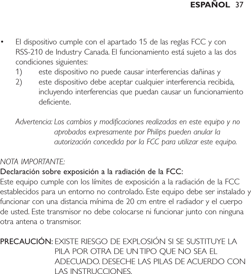 • El dispositivo cumple con el apartado 15 de las reglas FCC y con RSS-210 de Industry Canada. El funcionamiento está sujeto a las doscondiciones siguientes:1) este dispositivo no puede causar interferencias dañinas y 2) este dispositivo debe aceptar cualquier interferencia recibida,incluyendo interferencias que puedan causar un funcionamientodeficiente.Advertencia: Los cambios y modificaciones realizadas en este equipo y noaprobados expresamente por Philips pueden anular laautorización concedida por la FCC para utilizar este equipo.NOTA IMPORTANTE:Declaración sobre exposición a la radiación de la FCC:Este equipo cumple con los límites de exposición a la radiación de la FCCestablecidos para un entorno no controlado. Este equipo debe ser instalado yfuncionar con una distancia mínima de 20 cm entre el radiador y el cuerpode usted. Este transmisor no debe colocarse ni funcionar junto con ningunaotra antena o transmisor.PRECAUCIÓN: EXISTE RIESGO DE EXPLOSIÓN SI SE SUSTITUYE LAPILA POR OTRA DE UN TIPO QUE NO SEA ELADECUADO. DESECHE LAS PILAS DE ACUERDO CONLAS INSTRUCCIONES.ESPAÑOL 37