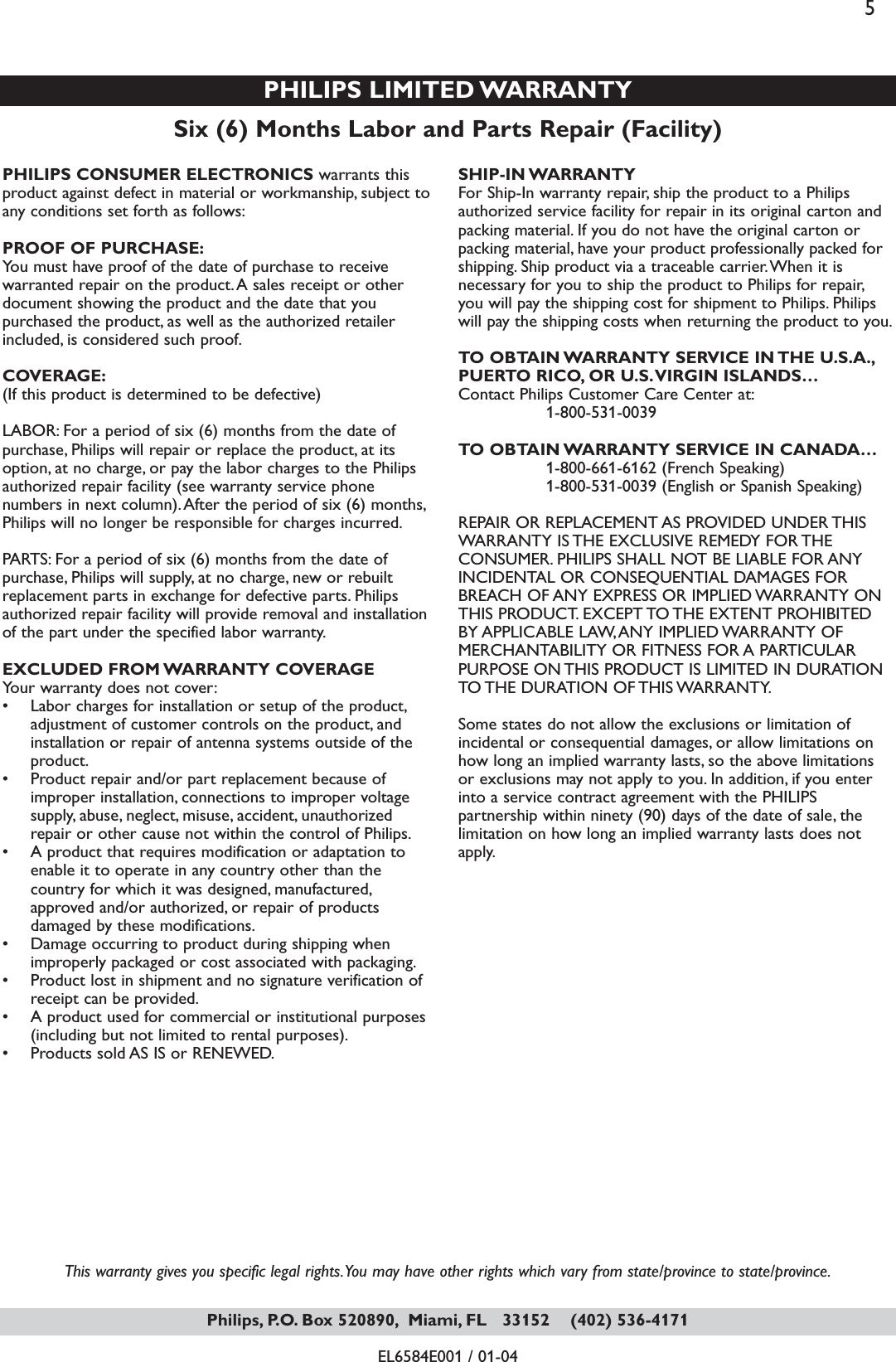 This warranty gives you specific legal rights.You may have other rights which vary from state/province to state/province.EL6584E001 / 01-04Six (6) Months Labor and Parts Repair (Facility)PHILIPS LIMITED WARRANTYPHILIPS CONSUMER ELECTRONICS warrants thisproduct against defect in material or workmanship, subject toany conditions set forth as follows:PROOF OF PURCHASE:You must have proof of the date of purchase to receivewarranted repair on the product.A sales receipt or otherdocument showing the product and the date that youpurchased the product, as well as the authorized retailerincluded, is considered such proof.COVERAGE:(If this product is determined to be defective)LABOR: For a period of six (6) months from the date ofpurchase, Philips will repair or replace the product, at itsoption, at no charge, or pay the labor charges to the Philipsauthorized repair facility (see warranty service phonenumbers in next column).After the period of six (6) months,Philips will no longer be responsible for charges incurred.PARTS: For a period of six (6) months from the date ofpurchase, Philips will supply, at no charge, new or rebuiltreplacement parts in exchange for defective parts. Philipsauthorized repair facility will provide removal and installationof the part under the specified labor warranty.EXCLUDED FROM WARRANTY COVERAGEYour warranty does not cover:• Labor charges for installation or setup of the product,adjustment of customer controls on the product, andinstallation or repair of antenna systems outside of theproduct.• Product repair and/or part replacement because ofimproper installation, connections to improper voltagesupply, abuse, neglect, misuse, accident, unauthorizedrepair or other cause not within the control of Philips.• A product that requires modification or adaptation toenable it to operate in any country other than thecountry for which it was designed, manufactured,approved and/or authorized, or repair of productsdamaged by these modifications.• Damage occurring to product during shipping whenimproperly packaged or cost associated with packaging.• Product lost in shipment and no signature verification ofreceipt can be provided.• A product used for commercial or institutional purposes(including but not limited to rental purposes).• Products sold AS IS or RENEWED.SHIP-IN WARRANTY For Ship-In warranty repair, ship the product to a Philipsauthorized service facility for repair in its original carton andpacking material. If you do not have the original carton orpacking material, have your product professionally packed forshipping. Ship product via a traceable carrier.When it isnecessary for you to ship the product to Philips for repair,you will pay the shipping cost for shipment to Philips. Philipswill pay the shipping costs when returning the product to you.TO OBTAIN WARRANTY SERVICE IN THE U.S.A.,PUERTO RICO, OR U.S.VIRGIN ISLANDS…Contact Philips Customer Care Center at:1-800-531-0039TO OBTAIN WARRANTY SERVICE IN CANADA…1-800-661-6162 (French Speaking)1-800-531-0039 (English or Spanish Speaking)REPAIR OR REPLACEMENT AS PROVIDED UNDER THISWARRANTY IS THE EXCLUSIVE REMEDY FOR THECONSUMER. PHILIPS SHALL NOT BE LIABLE FOR ANYINCIDENTAL OR CONSEQUENTIAL DAMAGES FORBREACH OF ANY EXPRESS OR IMPLIED WARRANTY ONTHIS PRODUCT. EXCEPT TO THE EXTENT PROHIBITEDBY APPLICABLE LAW,ANY IMPLIED WARRANTY OFMERCHANTABILITY OR FITNESS FOR A PARTICULARPURPOSE ON THIS PRODUCT IS LIMITED IN DURATIONTO THE DURATION OF THIS WARRANTY.Some states do not allow the exclusions or limitation ofincidental or consequential damages, or allow limitations onhow long an implied warranty lasts, so the above limitationsor exclusions may not apply to you. In addition, if you enterinto a service contract agreement with the PHILIPSpartnership within ninety (90) days of the date of sale, thelimitation on how long an implied warranty lasts does notapply.Philips, P.O. Box 520890, Miami, FL   33152    (402) 536-41715